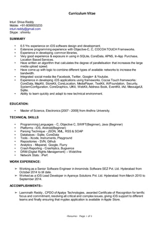 Curriculum Vitae
-Resume- Page 1 of 8
Inturi Shiva Reddy
Mobile: +91-8099553233
inturi.reddy@gmail.com
Skype : shivintu
SUMMARY
• 6.5 Yrs experience on iOS software design and development.
• Extensive programming experience with Objective-C, C, COCOATOUCH Frameworks.
• Experience in developing common libraries.
• Very good experience & exposure in using in SQLite, CoreData, APNS, In-App Purchase,
Location Based Services.
• Have written an algorithm that calculates the degree of parallelisation that increases the large
media upload speed.
• Have come up with logic to combine different types of available networks to increase the
bandwidth.
• Integrated social media like Facebook, Twitter, Google+ & Youtube.
• Experience in developing iOS applications using frameworks. Cocoa Touch frameworks:
CoreData, MapKit, StoreKit, CoreLocation, MediaPlayer, TextKit, AVFoundation, Security,
SystemConfiguration, CoreGraphics, UIKit, WebKit, Address Book, EventKit, iAd, MessageUI,
Sqlite.
• Ability to learn quickly and adapt to new technical environment.
EDUCATION:
• Master of Science, Electronics [2007 - 2009] from Andhra University.
TECHNICAL SKILLS
• Programming Languages - C, Objective C, SWIFT(Beginner), Java (Beginner)
• Platforms - iOS, Android(Beginner)
• Parsing Technique - JSON, XML, RSS & SOAP
• Databases - Sqlite, CoreData
• Tools - Xcode, Instruments, Playground
• Repositories - SVN, Github
• Analytics - Mixpanel, Google, Flurry
• Crash Reporting - Crashlytics, Bugsence
• DRM (Digital Rights Management) – WideVine
• Network Stats : iPerf.
WORK EXPERIENCE:
➢ Working as a Senior Software Engineer in Innominds Software SEZ Pvt. Ltd. Hyderabad from
October 2014 to till date.
➢ Worked as a iOS Lead Developer in Ayansys Solutions Pvt. Ltd. Hyderabad from March 2010 to
September 2014.
ACCOMPLISHMENTS:-
➢ Laxminath Reddy , CPDO of Apalya Technologies, awarded Certificate of Recognition for terrific
focus and commitment, resolving all critical and complex issues, giving iOS support to different
teams and finally ensuring that myplex application is available in Apple Store.
 