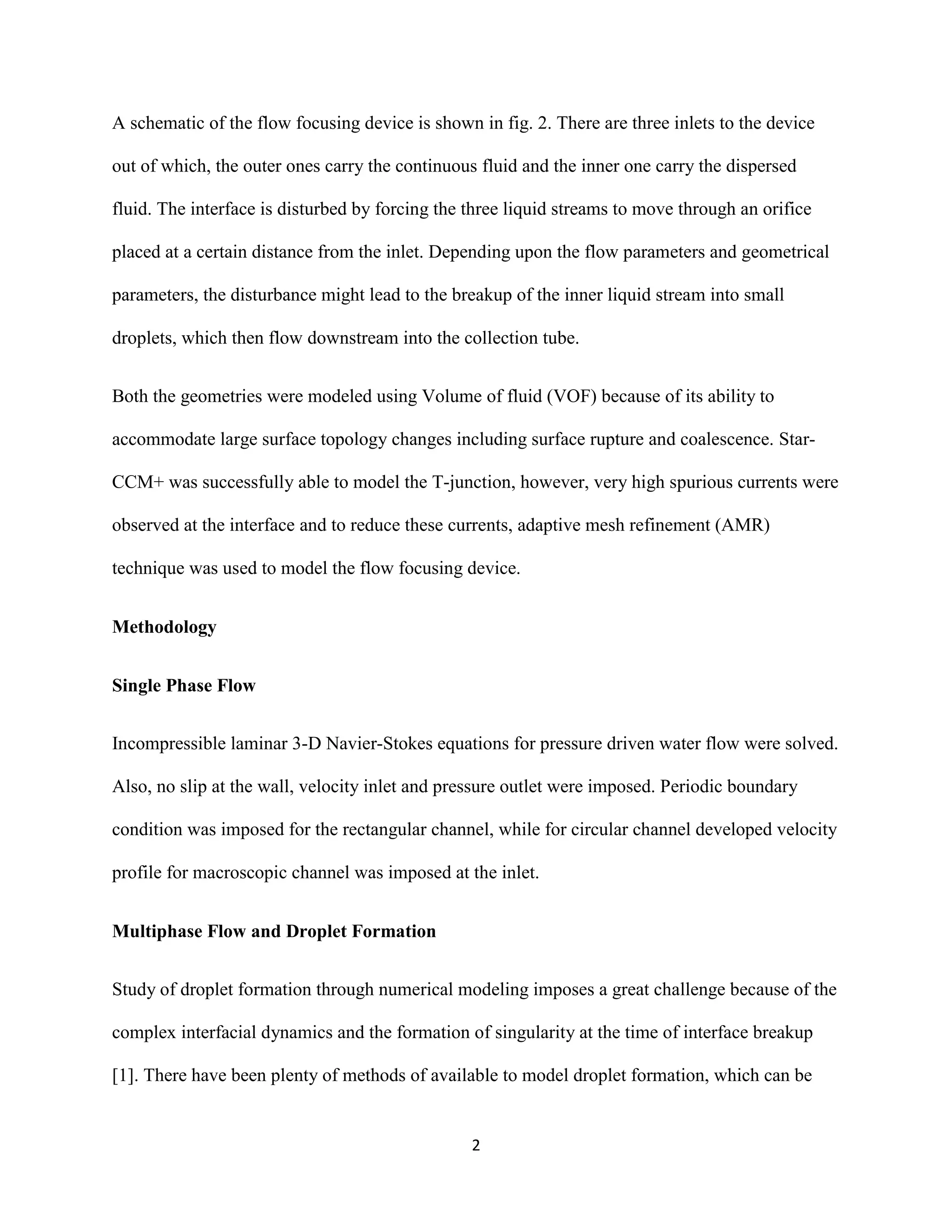 2
A schematic of the flow focusing device is shown in fig. 2. There are three inlets to the device
out of which, the outer ones carry the continuous fluid and the inner one carry the dispersed
fluid. The interface is disturbed by forcing the three liquid streams to move through an orifice
placed at a certain distance from the inlet. Depending upon the flow parameters and geometrical
parameters, the disturbance might lead to the breakup of the inner liquid stream into small
droplets, which then flow downstream into the collection tube.
Both the geometries were modeled using Volume of fluid (VOF) because of its ability to
accommodate large surface topology changes including surface rupture and coalescence. Star-
CCM+ was successfully able to model the T-junction, however, very high spurious currents were
observed at the interface and to reduce these currents, adaptive mesh refinement (AMR)
technique was used to model the flow focusing device.
Methodology
Single Phase Flow
Incompressible laminar 3-D Navier-Stokes equations for pressure driven water flow were solved.
Also, no slip at the wall, velocity inlet and pressure outlet were imposed. Periodic boundary
condition was imposed for the rectangular channel, while for circular channel developed velocity
profile for macroscopic channel was imposed at the inlet.
Multiphase Flow and Droplet Formation
Study of droplet formation through numerical modeling imposes a great challenge because of the
complex interfacial dynamics and the formation of singularity at the time of interface breakup
[1]. There have been plenty of methods of available to model droplet formation, which can be
 