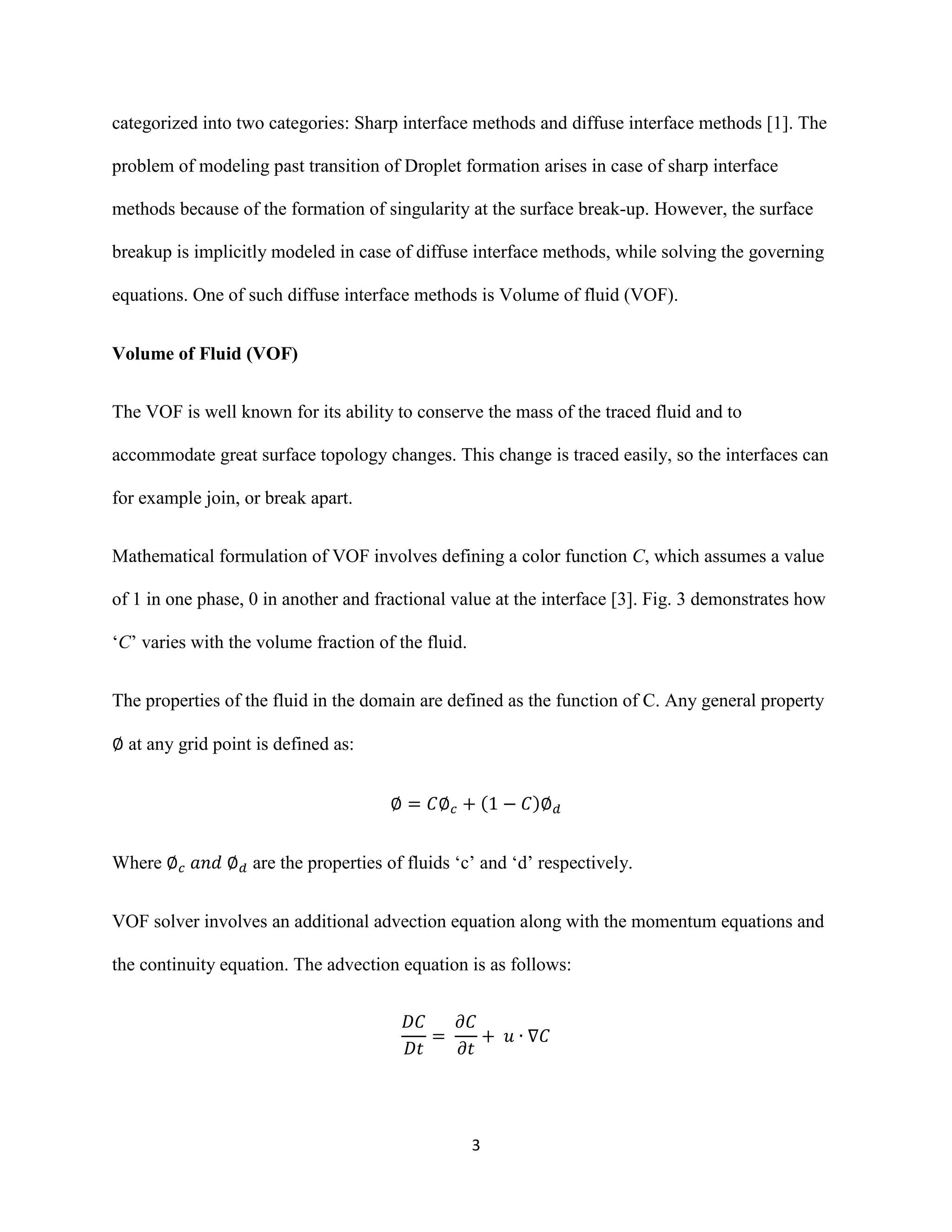 3
categorized into two categories: Sharp interface methods and diffuse interface methods [1]. The
problem of modeling past transition of Droplet formation arises in case of sharp interface
methods because of the formation of singularity at the surface break-up. However, the surface
breakup is implicitly modeled in case of diffuse interface methods, while solving the governing
equations. One of such diffuse interface methods is Volume of fluid (VOF).
Volume of Fluid (VOF)
The VOF is well known for its ability to conserve the mass of the traced fluid and to
accommodate great surface topology changes. This change is traced easily, so the interfaces can
for example join, or break apart.
Mathematical formulation of VOF involves defining a color function C, which assumes a value
of 1 in one phase, 0 in another and fractional value at the interface [3]. Fig. 3 demonstrates how
‘C’ varies with the volume fraction of the fluid.
The properties of the fluid in the domain are defined as the function of C. Any general property
at any grid point is defined as:
( )
Where are the properties of fluids ‘c’ and ‘d’ respectively.
VOF solver involves an additional advection equation along with the momentum equations and
the continuity equation. The advection equation is as follows:
 