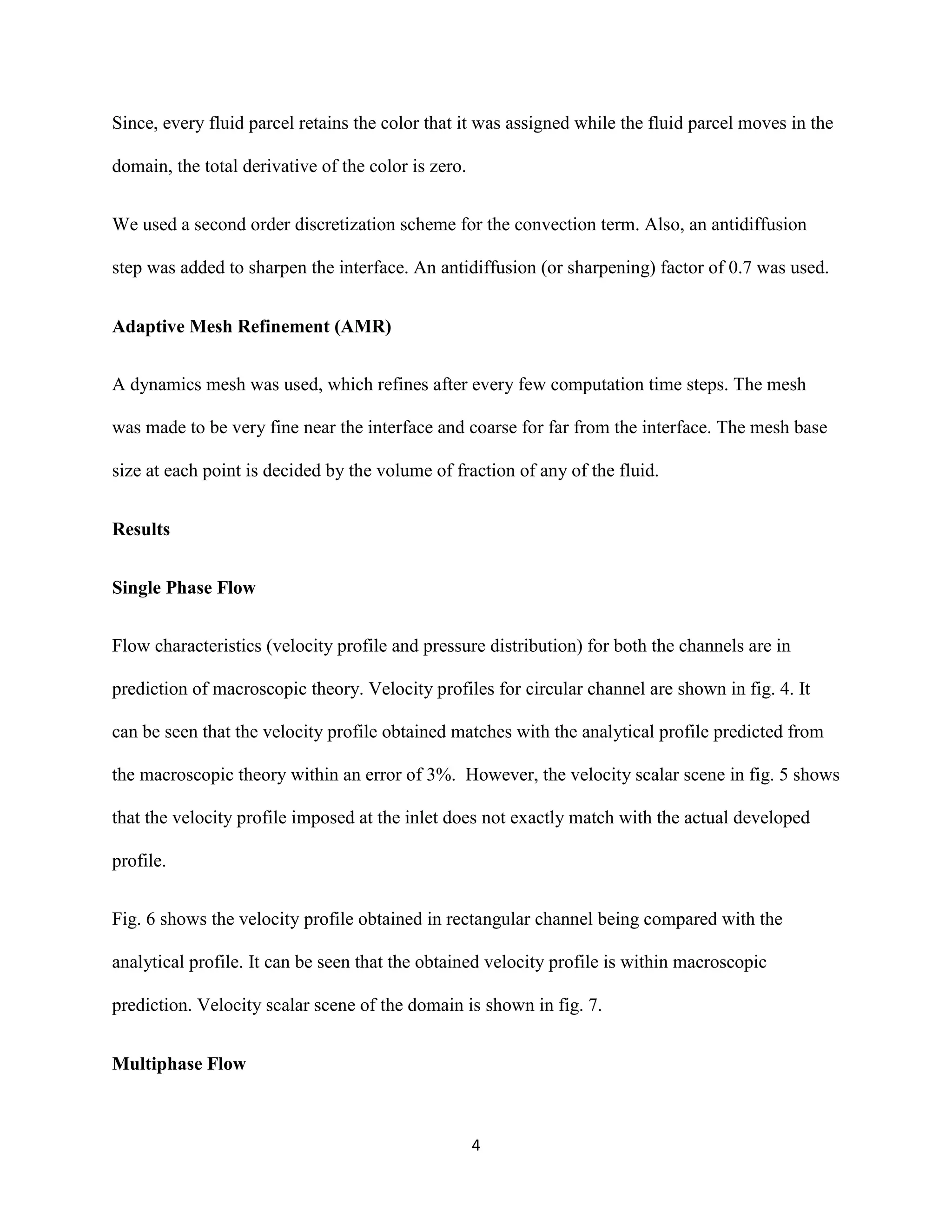 4
Since, every fluid parcel retains the color that it was assigned while the fluid parcel moves in the
domain, the total derivative of the color is zero.
We used a second order discretization scheme for the convection term. Also, an antidiffusion
step was added to sharpen the interface. An antidiffusion (or sharpening) factor of 0.7 was used.
Adaptive Mesh Refinement (AMR)
A dynamics mesh was used, which refines after every few computation time steps. The mesh
was made to be very fine near the interface and coarse for far from the interface. The mesh base
size at each point is decided by the volume of fraction of any of the fluid.
Results
Single Phase Flow
Flow characteristics (velocity profile and pressure distribution) for both the channels are in
prediction of macroscopic theory. Velocity profiles for circular channel are shown in fig. 4. It
can be seen that the velocity profile obtained matches with the analytical profile predicted from
the macroscopic theory within an error of 3%. However, the velocity scalar scene in fig. 5 shows
that the velocity profile imposed at the inlet does not exactly match with the actual developed
profile.
Fig. 6 shows the velocity profile obtained in rectangular channel being compared with the
analytical profile. It can be seen that the obtained velocity profile is within macroscopic
prediction. Velocity scalar scene of the domain is shown in fig. 7.
Multiphase Flow
 