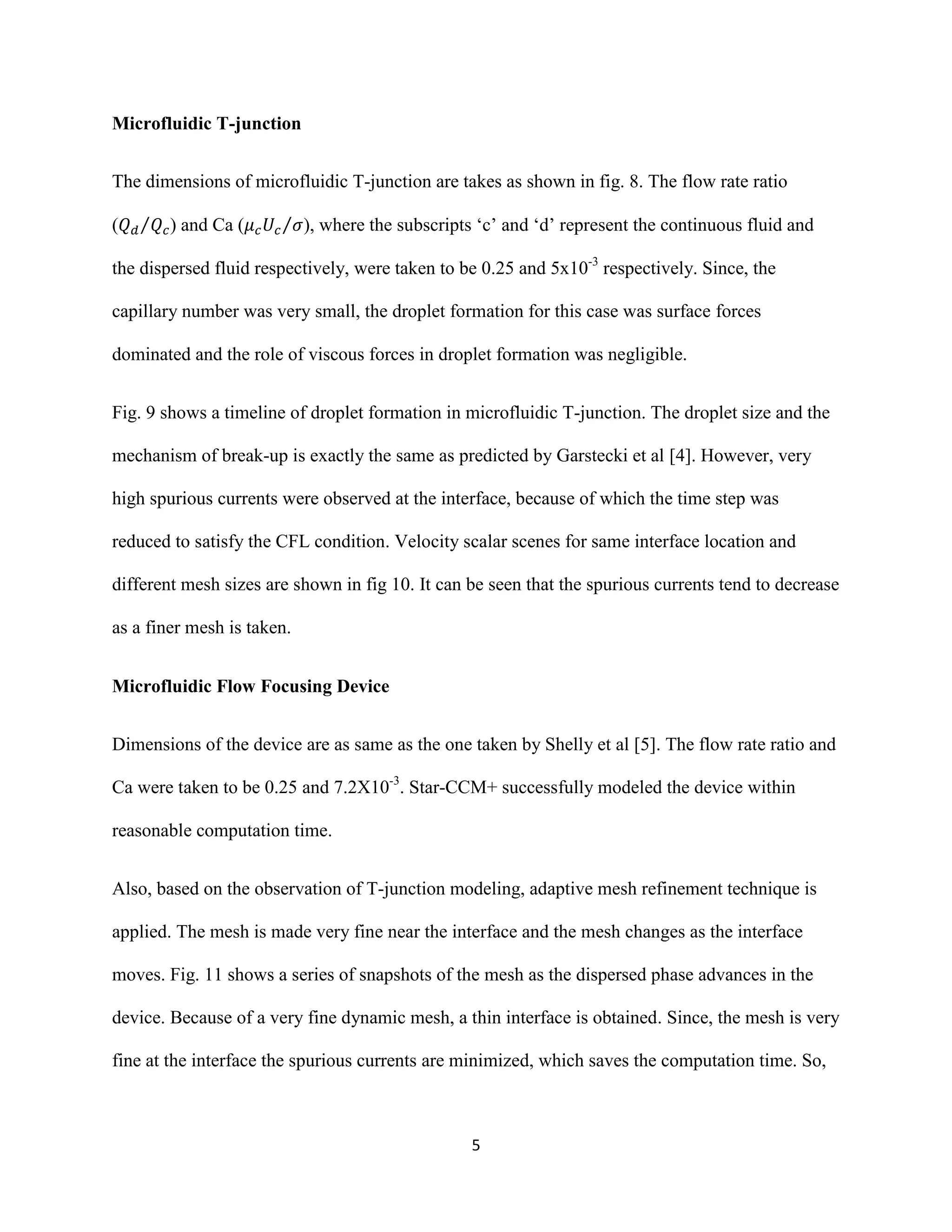 5
Microfluidic T-junction
The dimensions of microfluidic T-junction are takes as shown in fig. 8. The flow rate ratio
( ⁄ ) and Ca ( ⁄ ), where the subscripts ‘c’ and ‘d’ represent the continuous fluid and
the dispersed fluid respectively, were taken to be 0.25 and 5x10-3
respectively. Since, the
capillary number was very small, the droplet formation for this case was surface forces
dominated and the role of viscous forces in droplet formation was negligible.
Fig. 9 shows a timeline of droplet formation in microfluidic T-junction. The droplet size and the
mechanism of break-up is exactly the same as predicted by Garstecki et al [4]. However, very
high spurious currents were observed at the interface, because of which the time step was
reduced to satisfy the CFL condition. Velocity scalar scenes for same interface location and
different mesh sizes are shown in fig 10. It can be seen that the spurious currents tend to decrease
as a finer mesh is taken.
Microfluidic Flow Focusing Device
Dimensions of the device are as same as the one taken by Shelly et al [5]. The flow rate ratio and
Ca were taken to be 0.25 and 7.2X10-3
. Star-CCM+ successfully modeled the device within
reasonable computation time.
Also, based on the observation of T-junction modeling, adaptive mesh refinement technique is
applied. The mesh is made very fine near the interface and the mesh changes as the interface
moves. Fig. 11 shows a series of snapshots of the mesh as the dispersed phase advances in the
device. Because of a very fine dynamic mesh, a thin interface is obtained. Since, the mesh is very
fine at the interface the spurious currents are minimized, which saves the computation time. So,
 