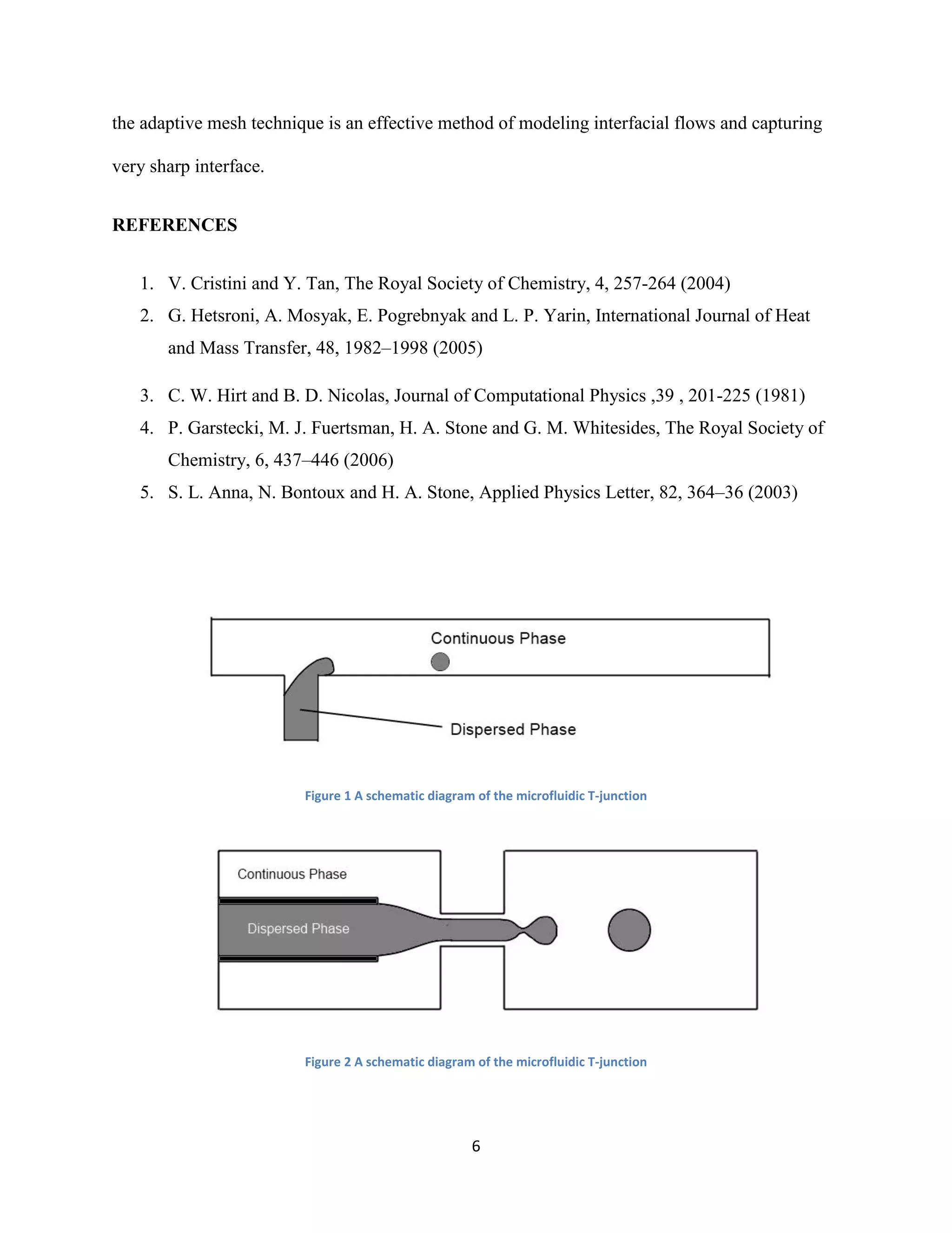 6
the adaptive mesh technique is an effective method of modeling interfacial flows and capturing
very sharp interface.
REFERENCES
1. V. Cristini and Y. Tan, The Royal Society of Chemistry, 4, 257-264 (2004)
2. G. Hetsroni, A. Mosyak, E. Pogrebnyak and L. P. Yarin, International Journal of Heat
and Mass Transfer, 48, 1982–1998 (2005)
3. C. W. Hirt and B. D. Nicolas, Journal of Computational Physics ,39 , 201-225 (1981)
4. P. Garstecki, M. J. Fuertsman, H. A. Stone and G. M. Whitesides, The Royal Society of
Chemistry, 6, 437–446 (2006)
5. S. L. Anna, N. Bontoux and H. A. Stone, Applied Physics Letter, 82, 364–36 (2003)
Figure 1 A schematic diagram of the microfluidic T-junction
Figure 2 A schematic diagram of the microfluidic T-junction
 