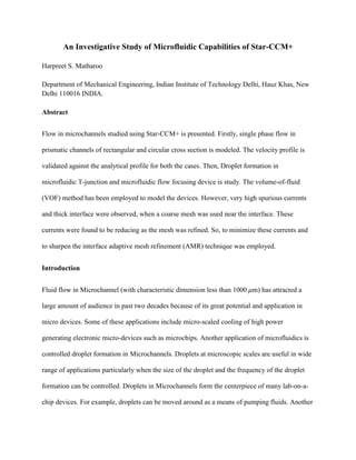 An Investigative Study of Microfluidic Capabilities of Star-CCM+
Harpreet S. Matharoo
Department of Mechanical Engineering, Indian Institute of Technology Delhi, Hauz Khas, New
Delhi 110016 INDIA.
Abstract
Flow in microchannels studied using Star-CCM+ is presented. Firstly, single phase flow in
prismatic channels of rectangular and circular cross section is modeled. The velocity profile is
validated against the analytical profile for both the cases. Then, Droplet formation in
microfluidic T-junction and microfluidic flow focusing device is study. The volume-of-fluid
(VOF) method has been employed to model the devices. However, very high spurious currents
and thick interface were observed, when a coarse mesh was used near the interface. These
currents were found to be reducing as the mesh was refined. So, to minimize these currents and
to sharpen the interface adaptive mesh refinement (AMR) technique was employed.
Introduction
Fluid flow in Microchannel (with characteristic dimension less than 1000 m) has attracted a
large amount of audience in past two decades because of its great potential and application in
micro devices. Some of these applications include micro-scaled cooling of high power
generating electronic micro-devices such as microchips. Another application of microfluidics is
controlled droplet formation in Microchannels. Droplets at microscopic scales are useful in wide
range of applications particularly when the size of the droplet and the frequency of the droplet
formation can be controlled. Droplets in Microchannels form the centerpiece of many lab-on-a-
chip devices. For example, droplets can be moved around as a means of pumping fluids. Another
 