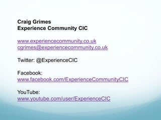Craig Grimes
Experience Community CIC
www.experiencecommunity.co.uk
cgrimes@experiencecommunity.co.uk
Twitter: @ExperienceCIC
Facebook:
www.facebook.com/ExperienceCommunityCIC
YouTube:
www.youtube.com/user/ExperienceCIC
 