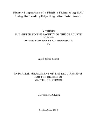 Flutter Suppression of a Flexible Flying-Wing UAV
Using the Leading Edge Stagnation Point Sensor
A THESIS
SUBMITTED TO THE FACULTY OF THE GRADUATE
SCHOOL
OF THE UNIVERSITY OF MINNESOTA
BY
Adri`a Serra Moral
IN PARTIAL FULFILLMENT OF THE REQUIREMENTS
FOR THE DEGREE OF
MASTER OF SCIENCE
Peter Seiler, Advisor
September, 2016
 