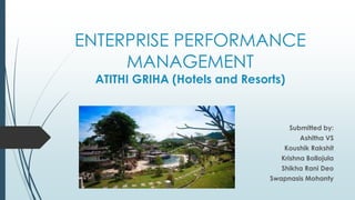 ENTERPRISE PERFORMANCE
MANAGEMENT
ATITHI GRIHA (Hotels and Resorts)
Submitted by:
Ashitha VS
Koushik Rakshit
Krishna Bollojula
Shikha Rani Deo
Swapnasis Mohanty
 