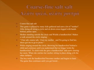  Coarse-fine salt salt
 This game is played by many kids gathered and earn a lot of "mother".
After doing all along a circle and sit down cross-legged with hands
behind, palms open.
 Mother standing outside the circle and Wields a handkerchief. Makes
a walk around the circle singing:
 “ Fine salt, coarse salt, I lost my mother and I'm going to find her,
shoes got me to go to prom “
 While singing around the circle, throwing his handkerchief behind a
child and continues until you understand that no longer holds the
handkerchief. To child took the gets u handkerchief and starts chasing
her mom. When she catches her mother sitting in place along with the
other children.
 The boy took the handkerchief becomes mother and begins to hunt.
The game thus continues until you get bored…
 