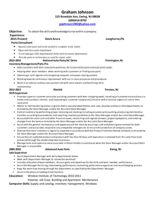 Graham Johnson
125 Rosedale Ave, Ewing, NJ 08638
(609)414-8792
gsjohnson1982@yahoo.com
Objective: To obtainthe skillsandknowledgetorise withinacompany.
Experience:
2015-Present Davis Acura Langhorne,PA
Parts Consultant
 Special order parts and tools needed to complete work orders
 Open and close parts department
 Assist manager with departmental duties and inventory maintenance
 Provide parts to technicians as need for repair order
2013-2014 National Auto Parts/AC Delco Flemington,NJ
InventoryManagement/Parts Pro
 Help customers with their auto parts questions,do-it-yourself projects and auto parts needs.
 Helpingother team members when working with customers or findingauto parts
 Operatinga cash register and navigatingcomputer and paper catal ogsystems
 Workingtowards continuous improvement with our in store processes and procedures
 Work in an advisor and businesspartner rolewith store owners and build long-term
relationships
2012-2013 RiteAid Trenton, NJ
ShiftSupervisor
• Provides superior customer serviceby assistingcustomers with their shoppingneeds, handlingall customer transactionsin a
timely and courteous manner, and respondingto customer complaints/concerns with a senseof urgency to see to their
resolution.
• Attend to merchandisingof plan-o-grams within seasonal departments,end caps,displaysand basicinlinedepartments as
directed by the Store Manager and/or the AssistantStore Manager.
• Control inventory by performing proper receivingand stockingincludingaccuratecyclecounting,processingmerchandise
transfers accordingto procedures,and reporting inventory problems to the Store Manager and/or Ass istantStoreManager.
• Accountable for store cash and other financial assets,reconcilingcash register drawers,preparingdeposits,and ordering
changes from the bank as directed by the Store Manager and/or the AssistantStore Manager.
• Assistwith the general maintenance and appearanceof the store by ensuringa safeand pleasingenvironment for both
customers and associates;respond to any unexpected emergencies to ensure the protection of company assets.
• Oversee that store inventory is regularly inspected in accordancewith the Product Freshness Review Schedule as directed by
the Store Manager and/or the AssistantStore Manager.
• Ensure that all outdated product and product with less than 30 days until expiration isremoved from the sales floor to be
processed through the established returns process.
• Manage tasks and supervisestoreassociates in thoselimited circumstances when the Store Manager and/or AssistantStore
Manager is unavailable
2009-2010 Advanced Auto Parts Ewing, NJ
Sale Supervisor
• AssistDepartment Manager with daily departmental duties
• Meet with Department Manager to review the workload
• Includes allocation of team members, discuss goals and objectives for the shift,and team member performance
• Assistthe Manager the hiring,interviewing,performance counseling,performanceappraisal,and record keeping process
• Keep the work-flow moving through the department as specified by the Department Manager
• Assistin the physical loadingof merchandise
Education: Windsor Institute of Technology 2010-2011
Potomac Job Corp- Building and Apartment Maintenance
Computer Skills: Supply and catalog, inventory management, Windows
 