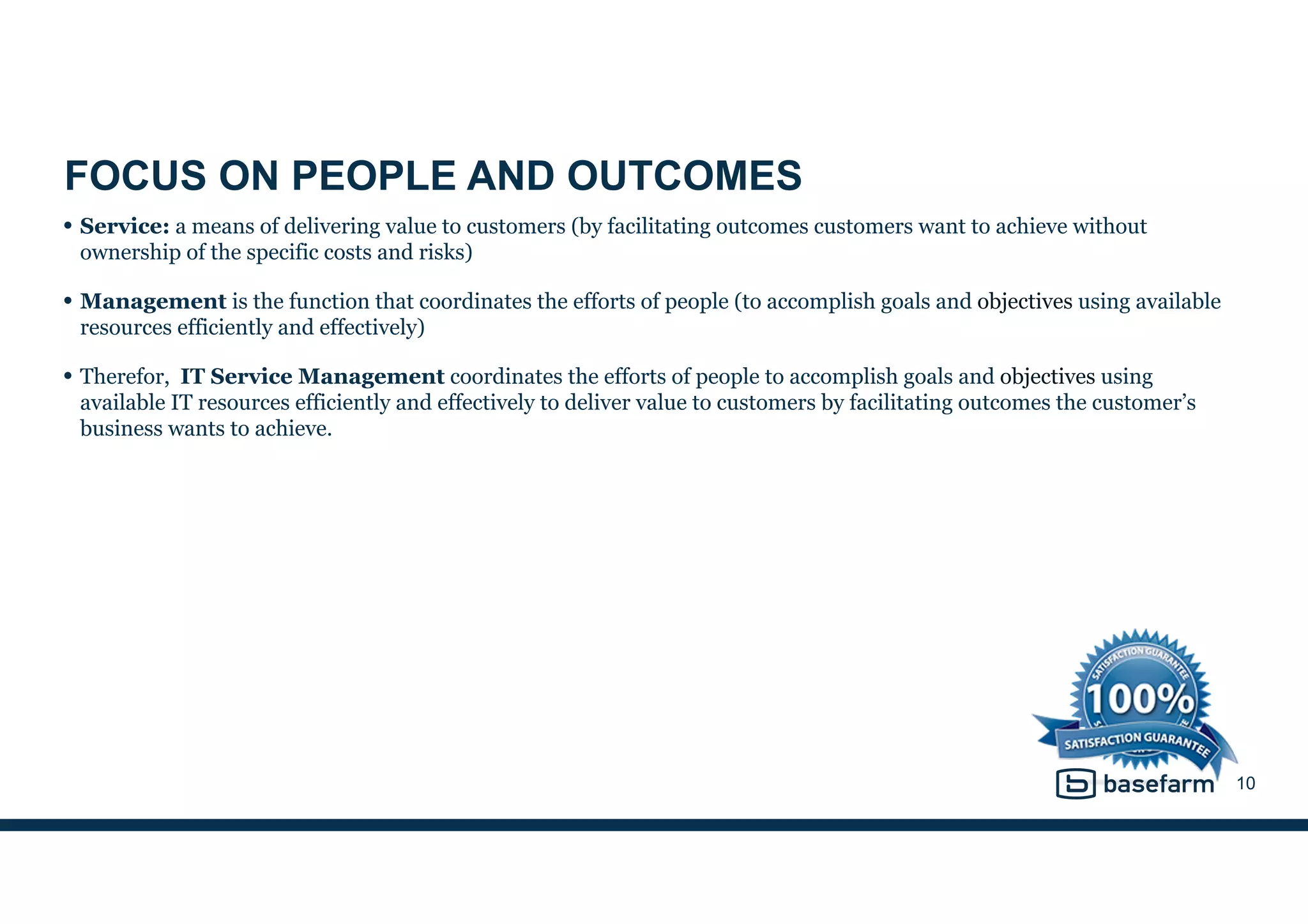 FOCUS ON PEOPLE AND OUTCOMES
• Service: a means of delivering value to customers (by facilitating outcomes customers want to achieve without
ownership of the specific costs and risks)
• Management is the function that coordinates the efforts of people (to accomplish goals and objectives using available
resources efficiently and effectively)
• Therefor, IT Service Management coordinates the efforts of people to accomplish goals and objectives using
available IT resources efficiently and effectively to deliver value to customers by facilitating outcomes the customer’s
business wants to achieve.
10
 