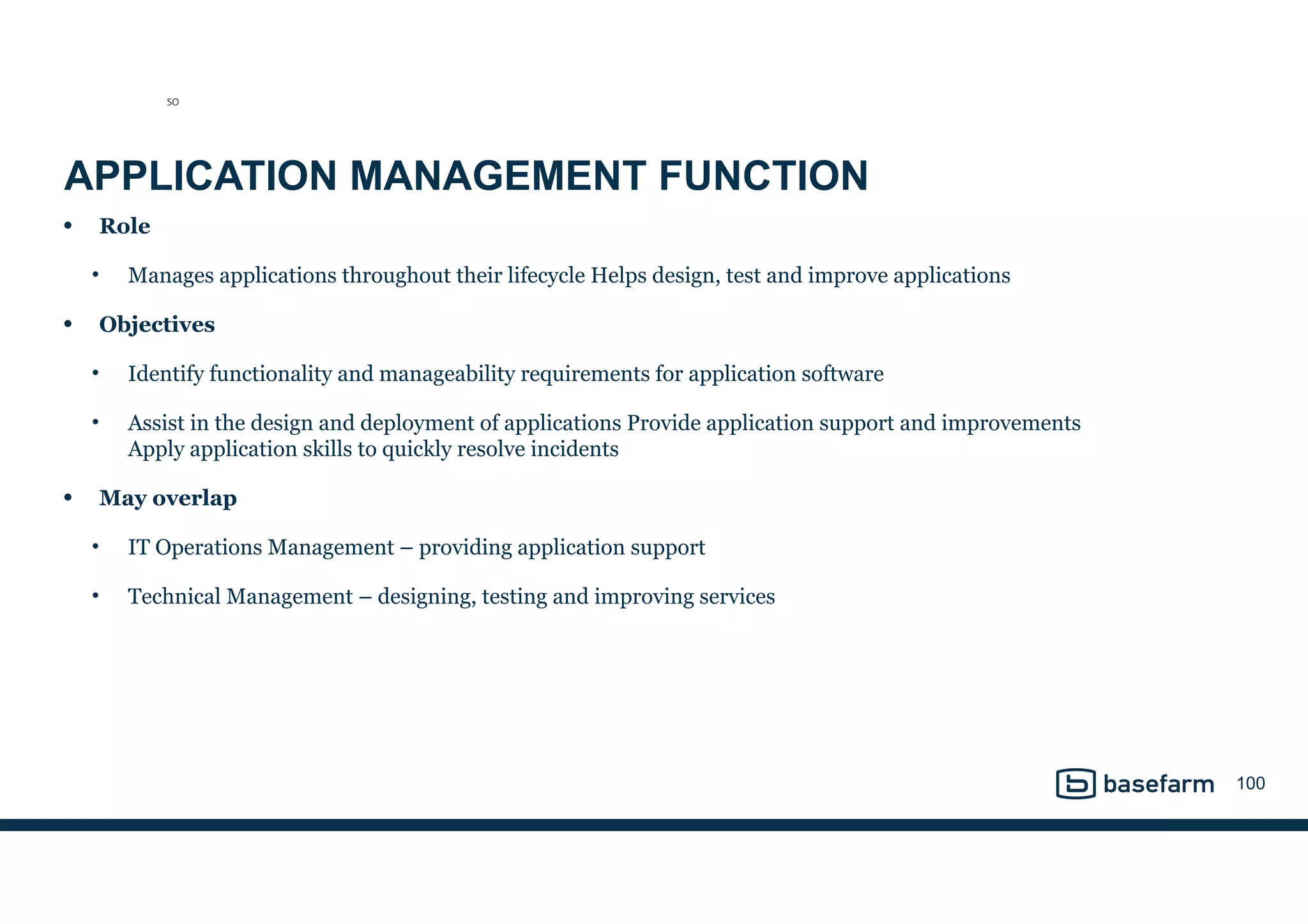 APPLICATION MANAGEMENT FUNCTION
• Role
• Manages applications throughout their lifecycle Helps design, test and improve applications
• Objectives
• Identify functionality and manageability requirements for application software
• Assist in the design and deployment of applications Provide application support and improvements 
Apply application skills to quickly resolve incidents
• May overlap
• IT Operations Management – providing application support
• Technical Management – designing, testing and improving services
100
SO
 