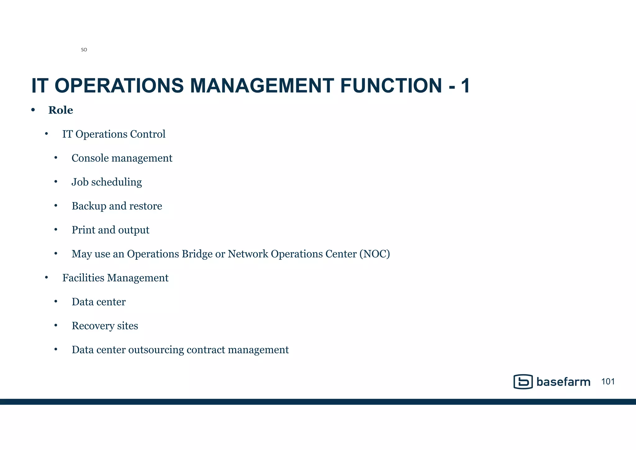 IT OPERATIONS MANAGEMENT FUNCTION - 1
• Role
• IT Operations Control
• Console management
• Job scheduling
• Backup and restore
• Print and output
• May use an Operations Bridge or Network Operations Center (NOC)
• Facilities Management
• Data center
• Recovery sites
• Data center outsourcing contract management
101
SO
 