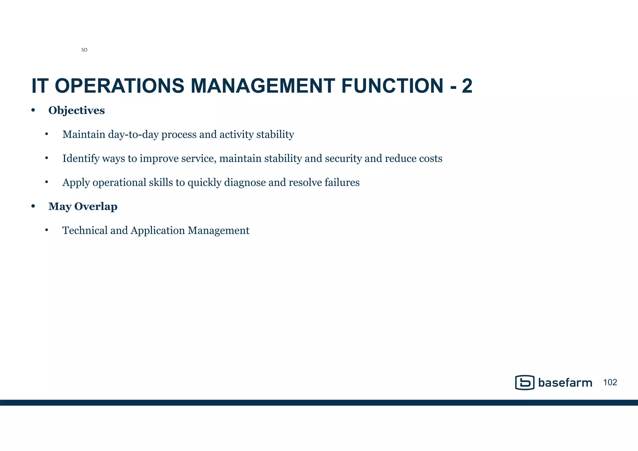 IT OPERATIONS MANAGEMENT FUNCTION - 2
• Objectives
• Maintain day-to-day process and activity stability
• Identify ways to improve service, maintain stability and security and reduce costs
• Apply operational skills to quickly diagnose and resolve failures
• May Overlap
• Technical and Application Management
102
SO
 