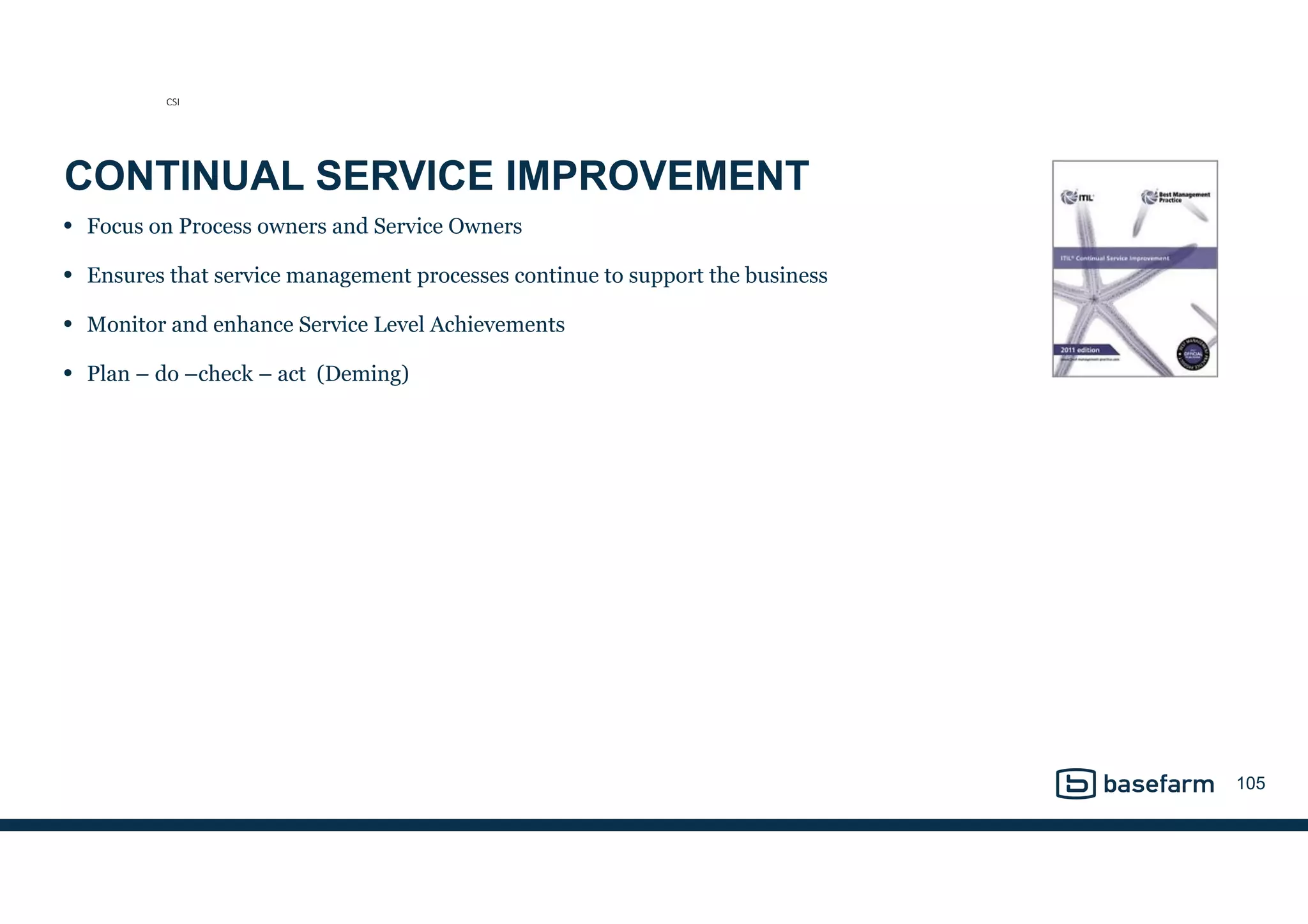 CONTINUAL SERVICE IMPROVEMENT
• Focus on Process owners and Service Owners
• Ensures that service management processes continue to support the business
• Monitor and enhance Service Level Achievements
• Plan – do –check – act (Deming)
105
CSI
 