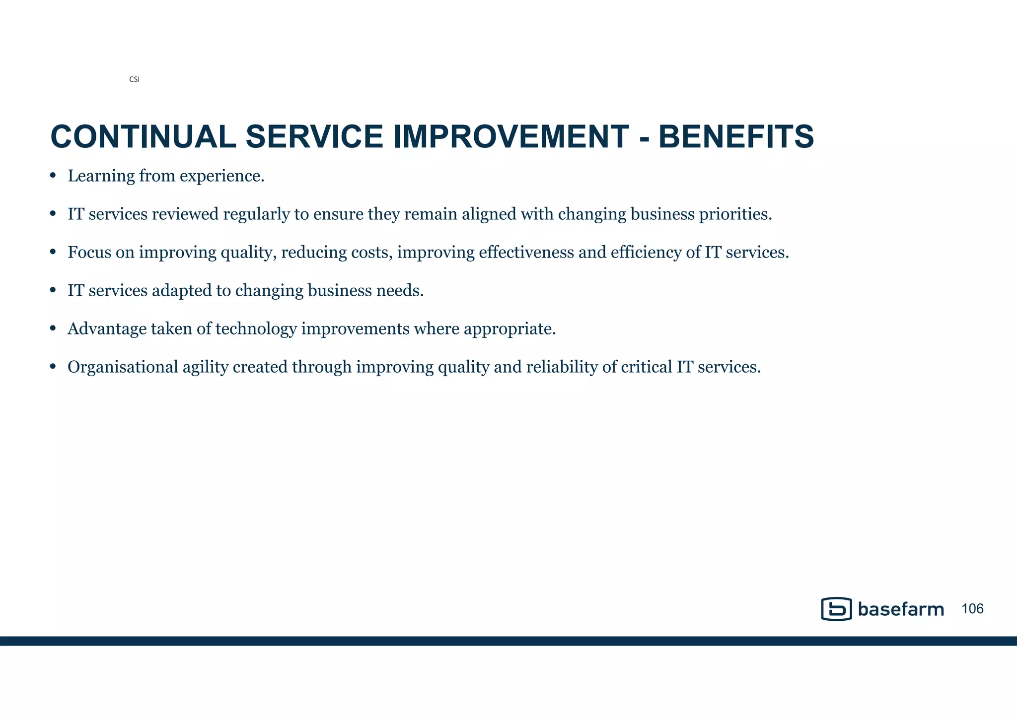 CONTINUAL SERVICE IMPROVEMENT - BENEFITS
• Learning from experience.
• IT services reviewed regularly to ensure they remain aligned with changing business priorities.
• Focus on improving quality, reducing costs, improving effectiveness and efficiency of IT services.
• IT services adapted to changing business needs.
• Advantage taken of technology improvements where appropriate.
• Organisational agility created through improving quality and reliability of critical IT services.
106
CSI
 