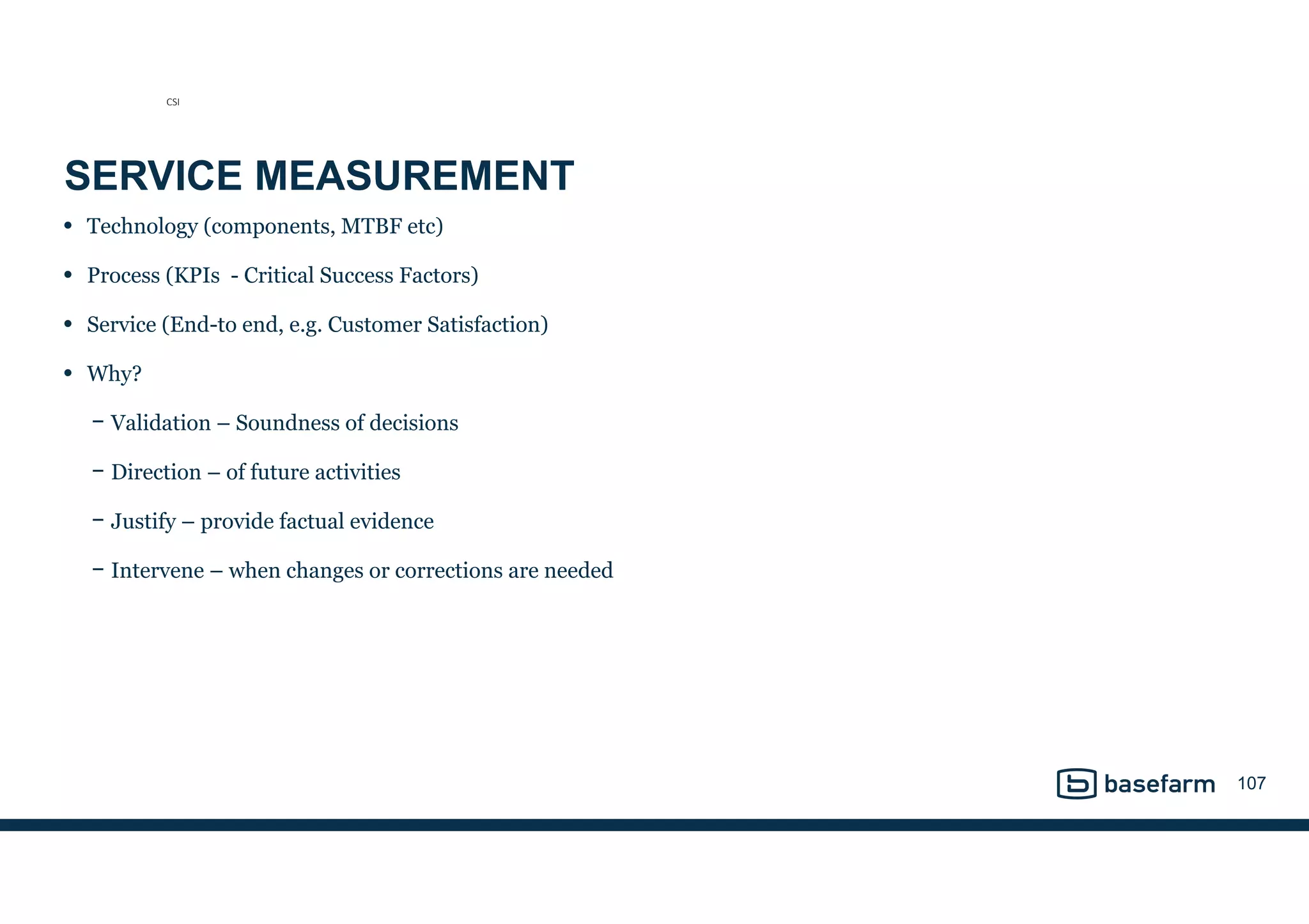 SERVICE MEASUREMENT
• Technology (components, MTBF etc)
• Process (KPIs - Critical Success Factors)
• Service (End-to end, e.g. Customer Satisfaction)
• Why?
− Validation – Soundness of decisions
− Direction – of future activities
− Justify – provide factual evidence
− Intervene – when changes or corrections are needed
107
CSI
 