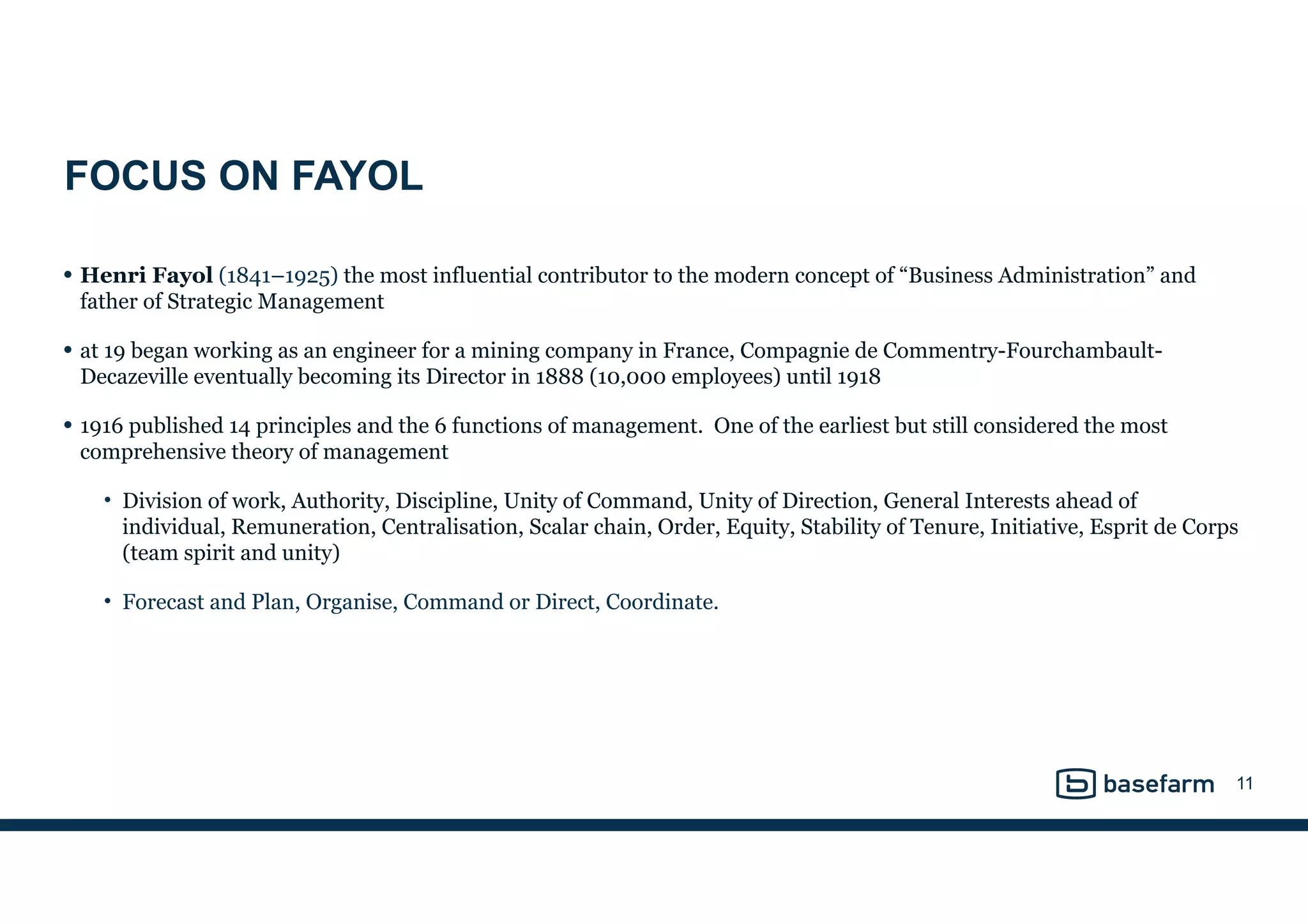 FOCUS ON FAYOL
• Henri Fayol (1841–1925) the most influential contributor to the modern concept of “Business Administration” and
father of Strategic Management
• at 19 began working as an engineer for a mining company in France, Compagnie de Commentry-Fourchambault-
Decazeville eventually becoming its Director in 1888 (10,000 employees) until 1918
• 1916 published 14 principles and the 6 functions of management. One of the earliest but still considered the most
comprehensive theory of management
• Division of work, Authority, Discipline, Unity of Command, Unity of Direction, General Interests ahead of
individual, Remuneration, Centralisation, Scalar chain, Order, Equity, Stability of Tenure, Initiative, Esprit de Corps
(team spirit and unity)
• Forecast and Plan, Organise, Command or Direct, Coordinate.
11
 