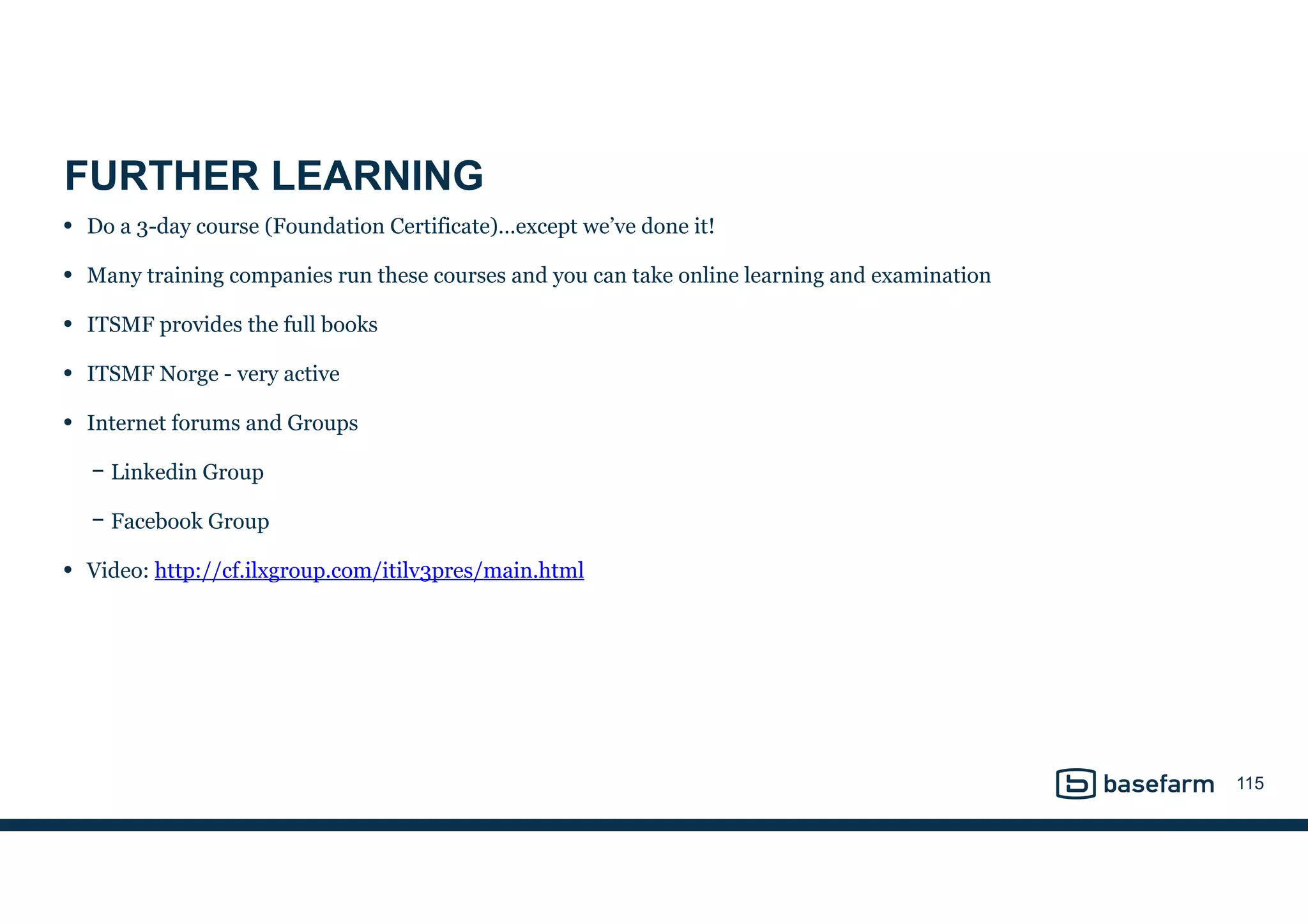 FURTHER LEARNING
• Do a 3-day course (Foundation Certificate)…except we’ve done it!
• Many training companies run these courses and you can take online learning and examination
• ITSMF provides the full books
• ITSMF Norge - very active
• Internet forums and Groups
− Linkedin Group
− Facebook Group
• Video: http://cf.ilxgroup.com/itilv3pres/main.html
115
 