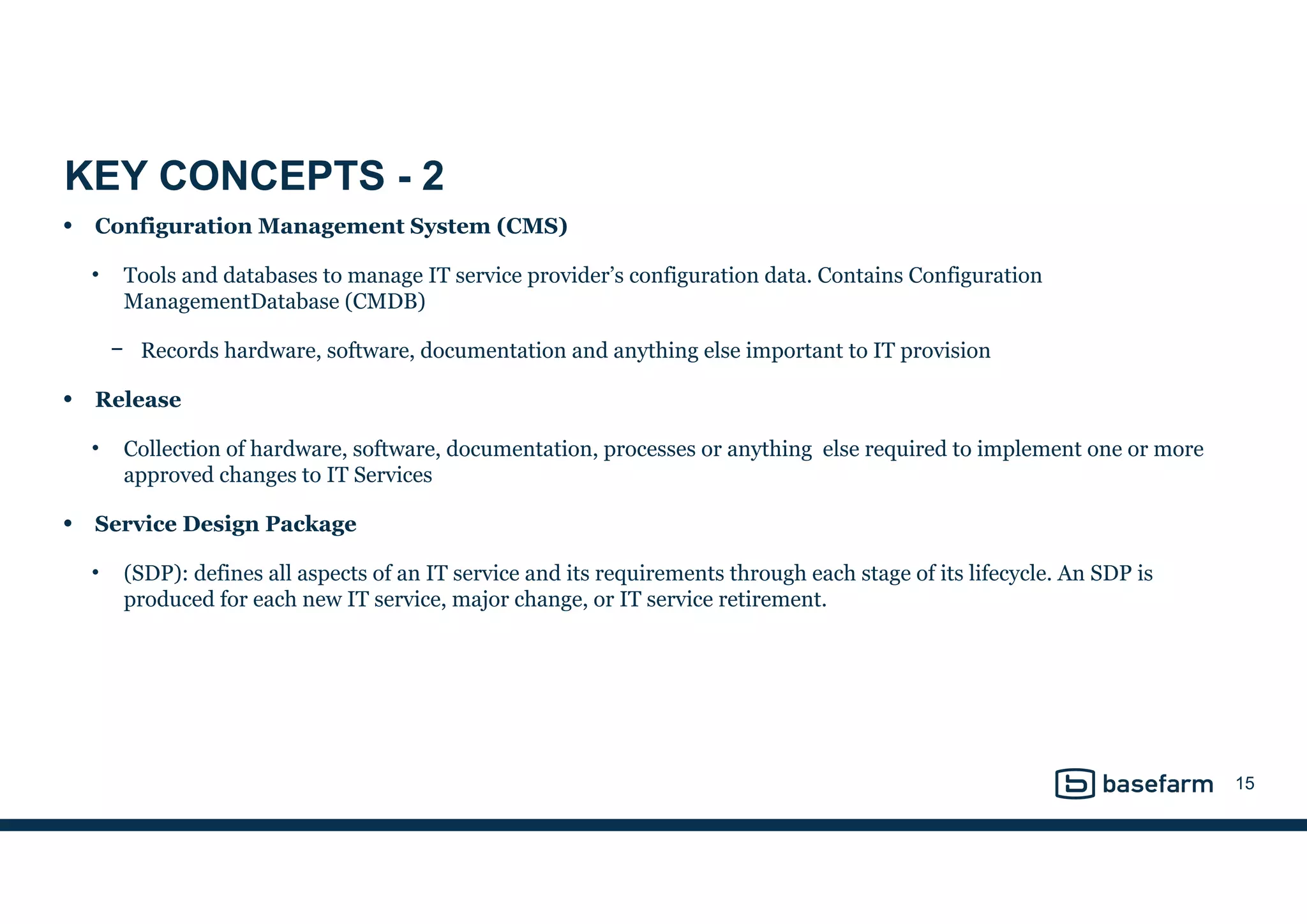 KEY CONCEPTS - 2
• Configuration Management System (CMS)
• Tools and databases to manage IT service provider’s configuration data. Contains Configuration
ManagementDatabase (CMDB)
− Records hardware, software, documentation and anything else important to IT provision
• Release
• Collection of hardware, software, documentation, processes or anything else required to implement one or more
approved changes to IT Services
• Service Design Package
• (SDP): defines all aspects of an IT service and its requirements through each stage of its lifecycle. An SDP is
produced for each new IT service, major change, or IT service retirement.
15
 