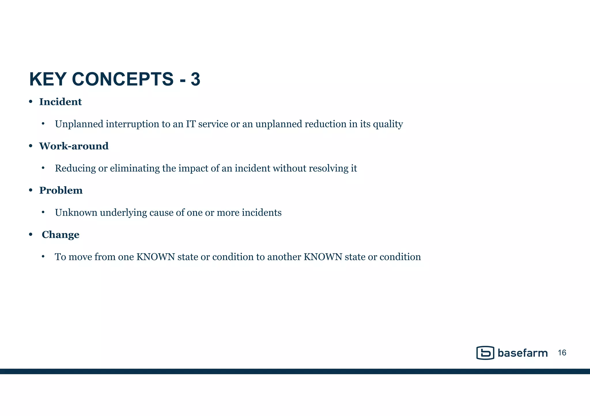 KEY CONCEPTS - 3
• Incident
• Unplanned interruption to an IT service or an unplanned reduction in its quality
• Work-around
• Reducing or eliminating the impact of an incident without resolving it
• Problem
• Unknown underlying cause of one or more incidents
• Change
• To move from one KNOWN state or condition to another KNOWN state or condition
16
 