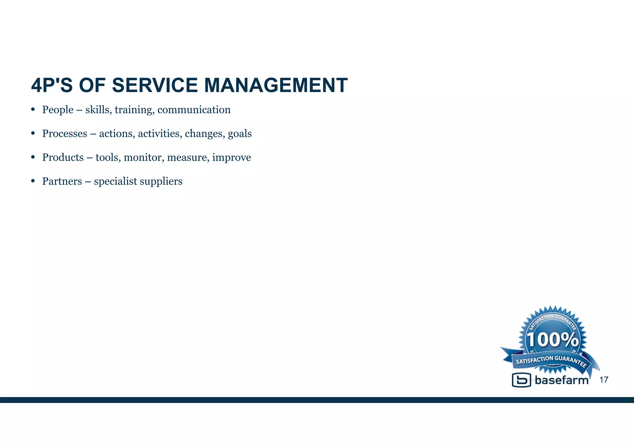 4P'S OF SERVICE MANAGEMENT
• People – skills, training, communication
• Processes – actions, activities, changes, goals
• Products – tools, monitor, measure, improve
• Partners – specialist suppliers
17
 