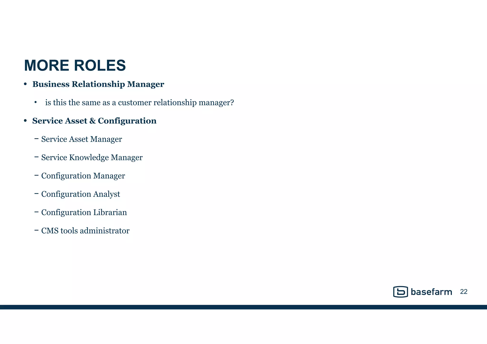 MORE ROLES
• Business Relationship Manager
• is this the same as a customer relationship manager?
• Service Asset & Configuration
− Service Asset Manager
− Service Knowledge Manager
− Configuration Manager
− Configuration Analyst
− Configuration Librarian
− CMS tools administrator
22
 