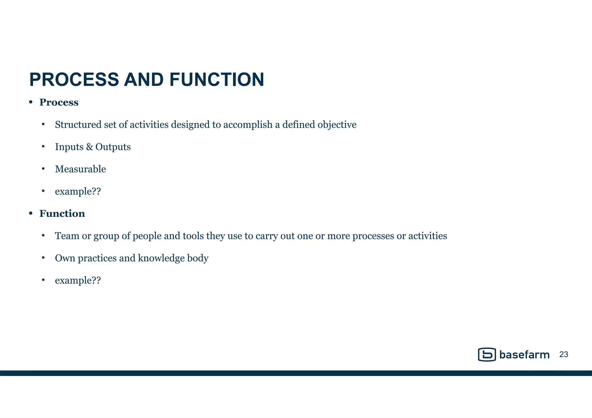 PROCESS AND FUNCTION
• Process
• Structured set of activities designed to accomplish a defined objective
• Inputs & Outputs
• Measurable
• example??
• Function
• Team or group of people and tools they use to carry out one or more processes or activities
• Own practices and knowledge body
• example??
23
 