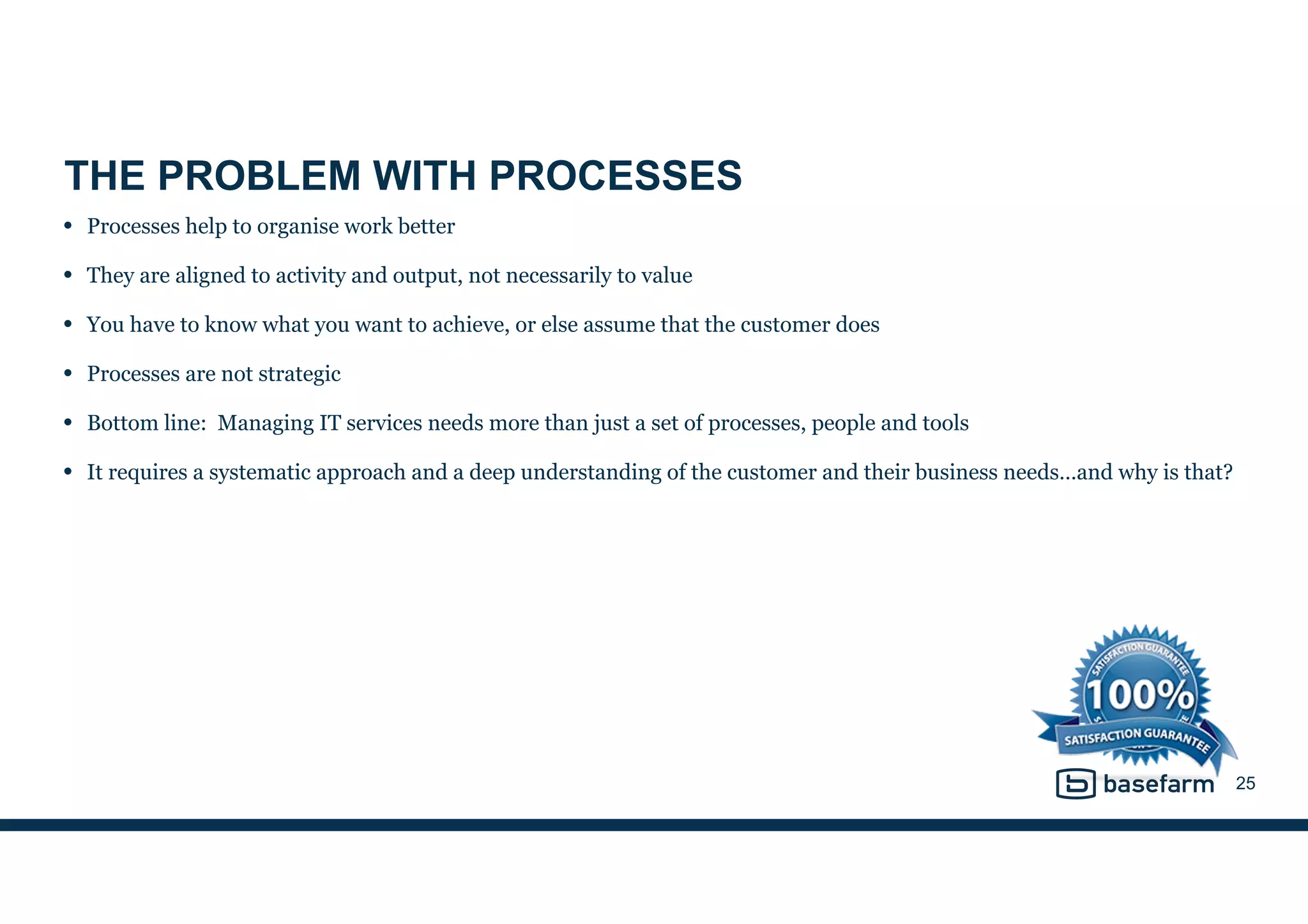 THE PROBLEM WITH PROCESSES
• Processes help to organise work better
• They are aligned to activity and output, not necessarily to value
• You have to know what you want to achieve, or else assume that the customer does
• Processes are not strategic
• Bottom line: Managing IT services needs more than just a set of processes, people and tools
• It requires a systematic approach and a deep understanding of the customer and their business needs…and why is that?
25
 