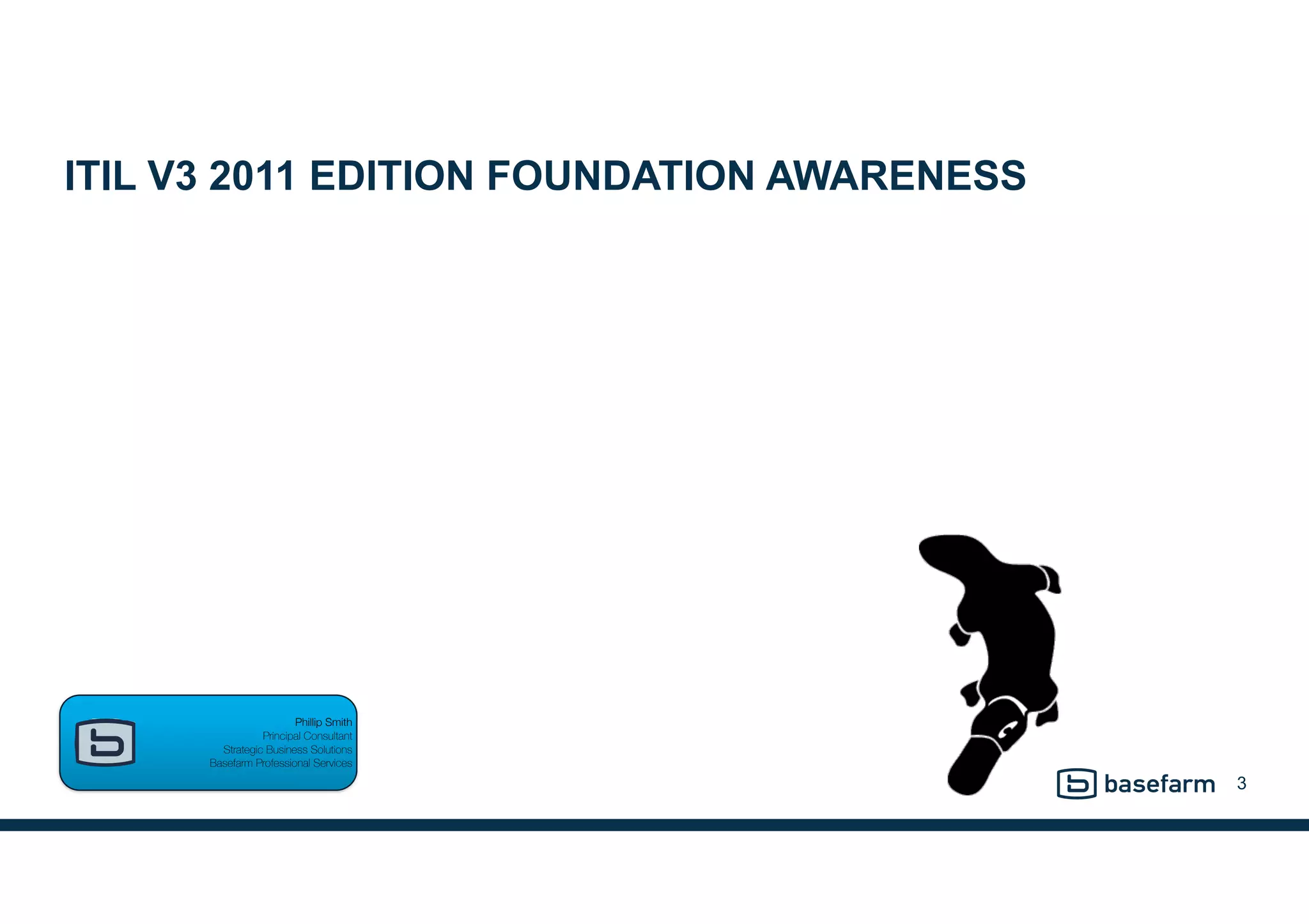 ITIL V3 2011 EDITION FOUNDATION AWARENESS
3
Phillip Smith  
Principal Consultant 
Strategic Business Solutions 
Basefarm Professional Services
 