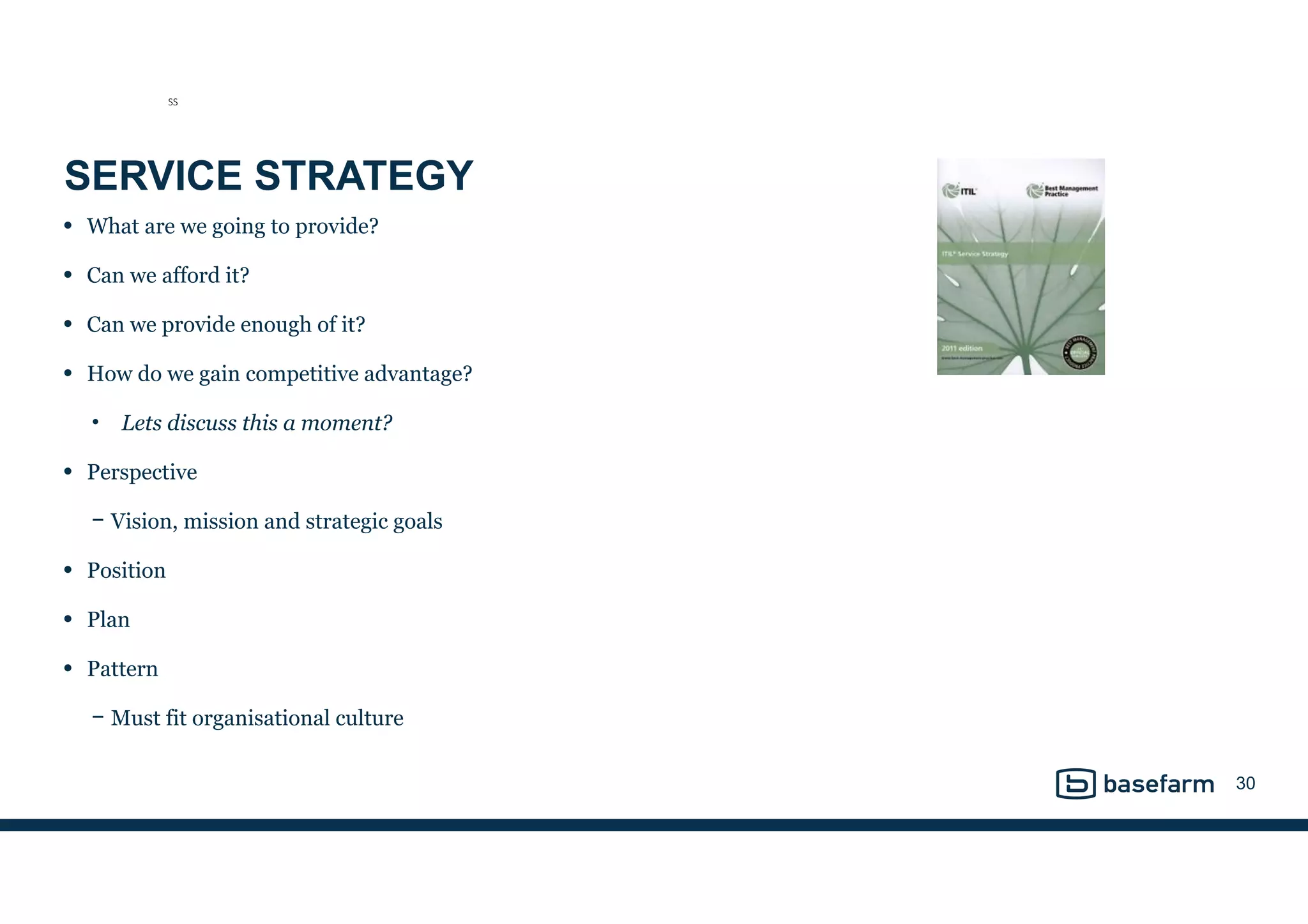 SERVICE STRATEGY
• What are we going to provide?
• Can we afford it?
• Can we provide enough of it?
• How do we gain competitive advantage?
• Lets discuss this a moment?
• Perspective
− Vision, mission and strategic goals
• Position
• Plan
• Pattern
− Must fit organisational culture
30
SS
 