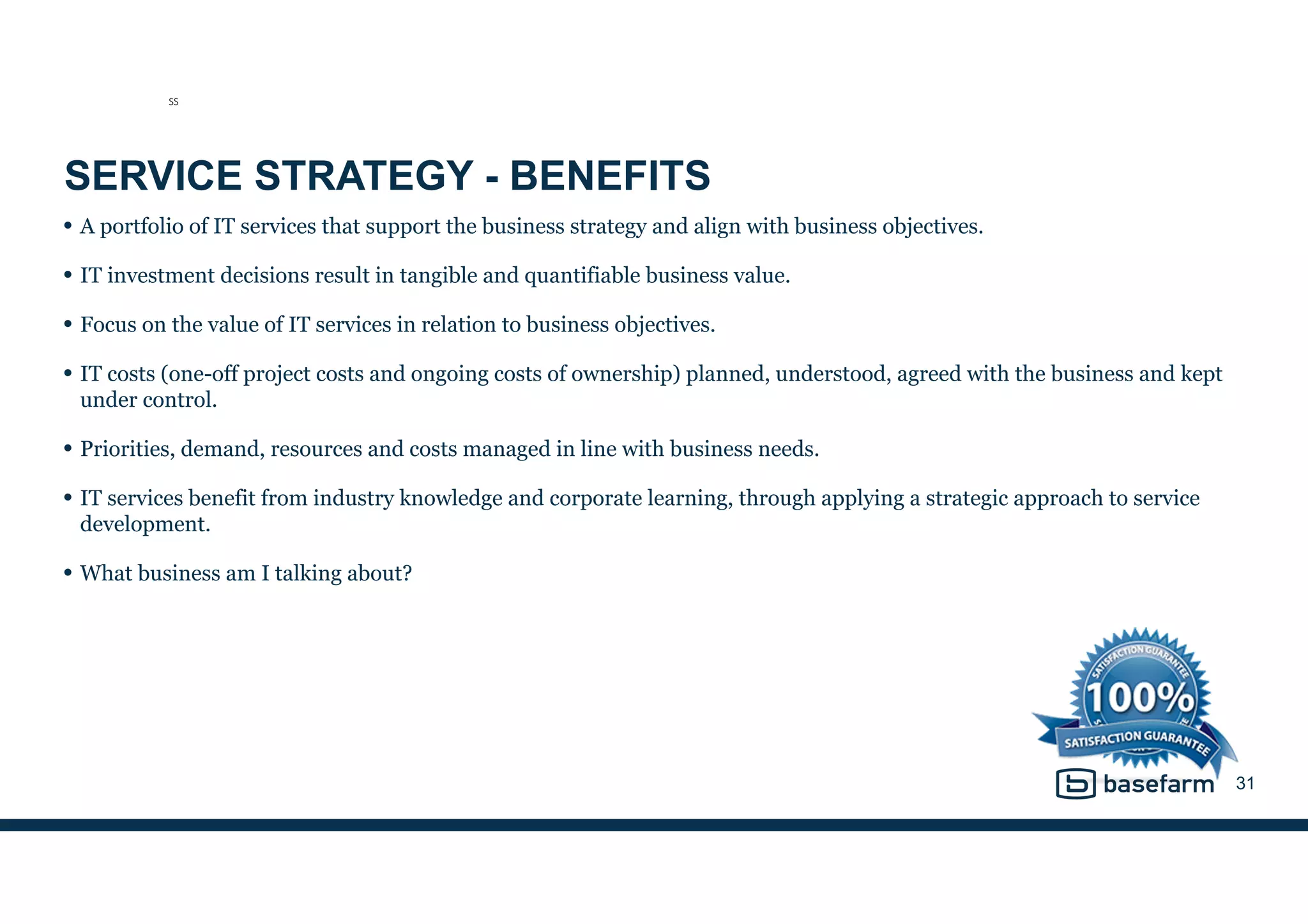 SERVICE STRATEGY - BENEFITS
• A portfolio of IT services that support the business strategy and align with business objectives.
• IT investment decisions result in tangible and quantifiable business value.
• Focus on the value of IT services in relation to business objectives.
• IT costs (one-off project costs and ongoing costs of ownership) planned, understood, agreed with the business and kept
under control.
• Priorities, demand, resources and costs managed in line with business needs.
• IT services benefit from industry knowledge and corporate learning, through applying a strategic approach to service
development.
• What business am I talking about?
31
SS
 