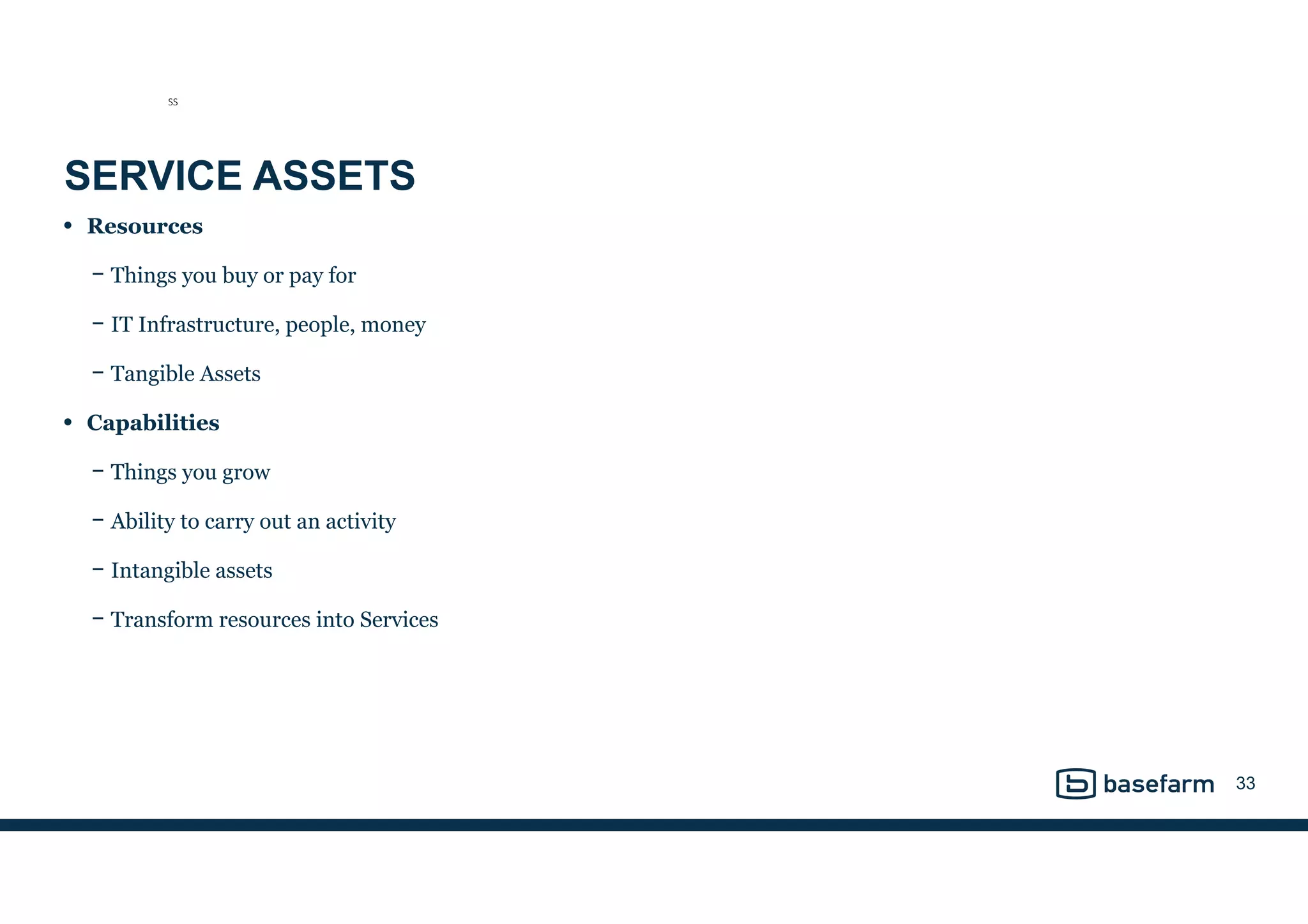 SERVICE ASSETS
• Resources
− Things you buy or pay for
− IT Infrastructure, people, money
− Tangible Assets
• Capabilities
− Things you grow
− Ability to carry out an activity
− Intangible assets
− Transform resources into Services
33
SS
 