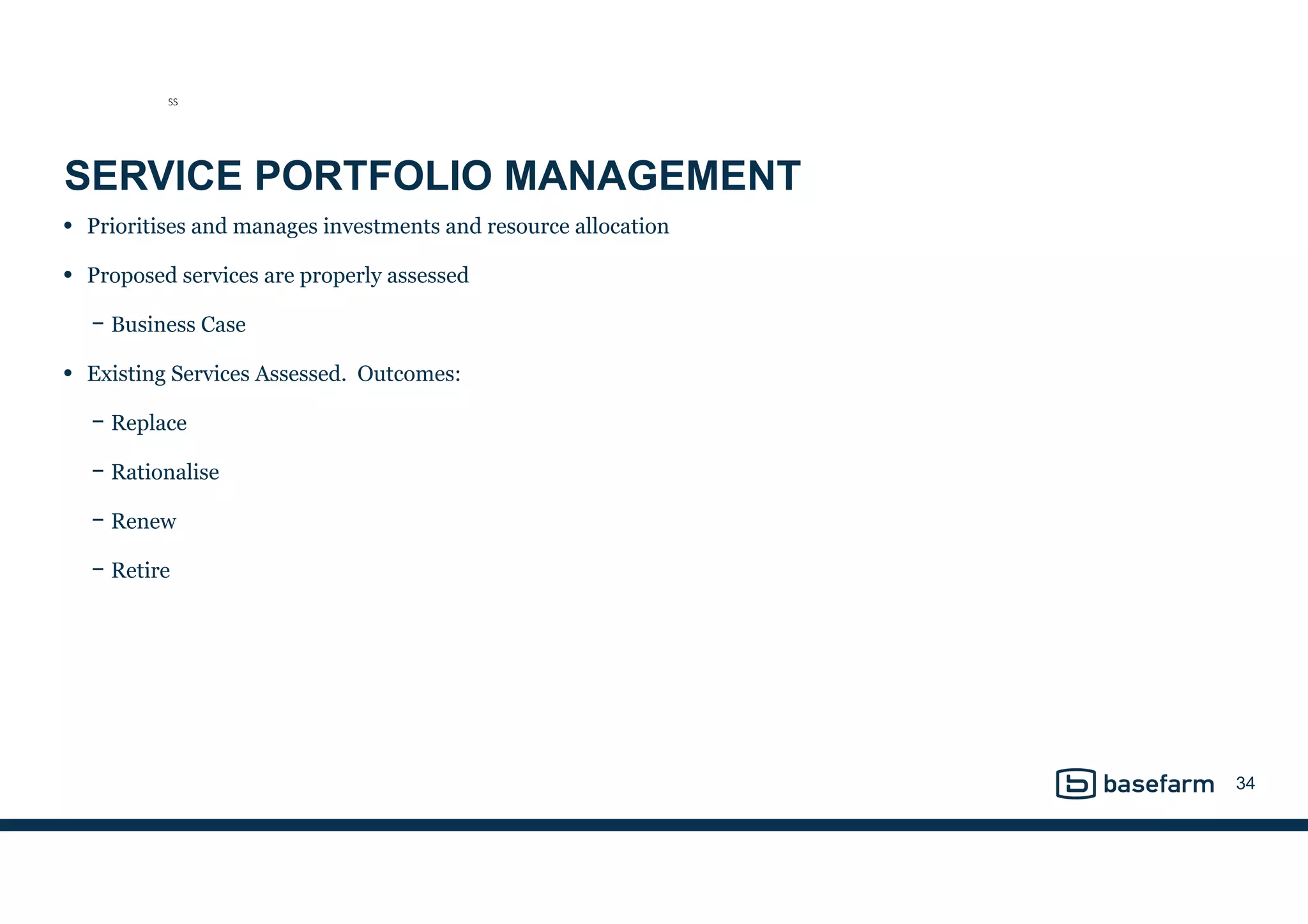 SERVICE PORTFOLIO MANAGEMENT
• Prioritises and manages investments and resource allocation
• Proposed services are properly assessed
− Business Case
• Existing Services Assessed. Outcomes:
− Replace
− Rationalise
− Renew
− Retire
34
SS
 
