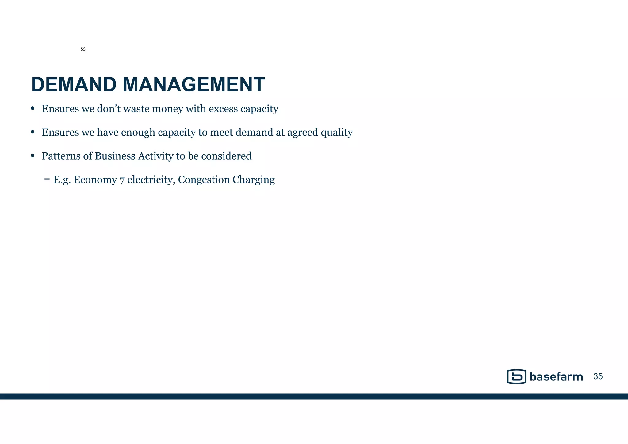 DEMAND MANAGEMENT
• Ensures we don’t waste money with excess capacity
• Ensures we have enough capacity to meet demand at agreed quality
• Patterns of Business Activity to be considered
− E.g. Economy 7 electricity, Congestion Charging
35
SS
 
