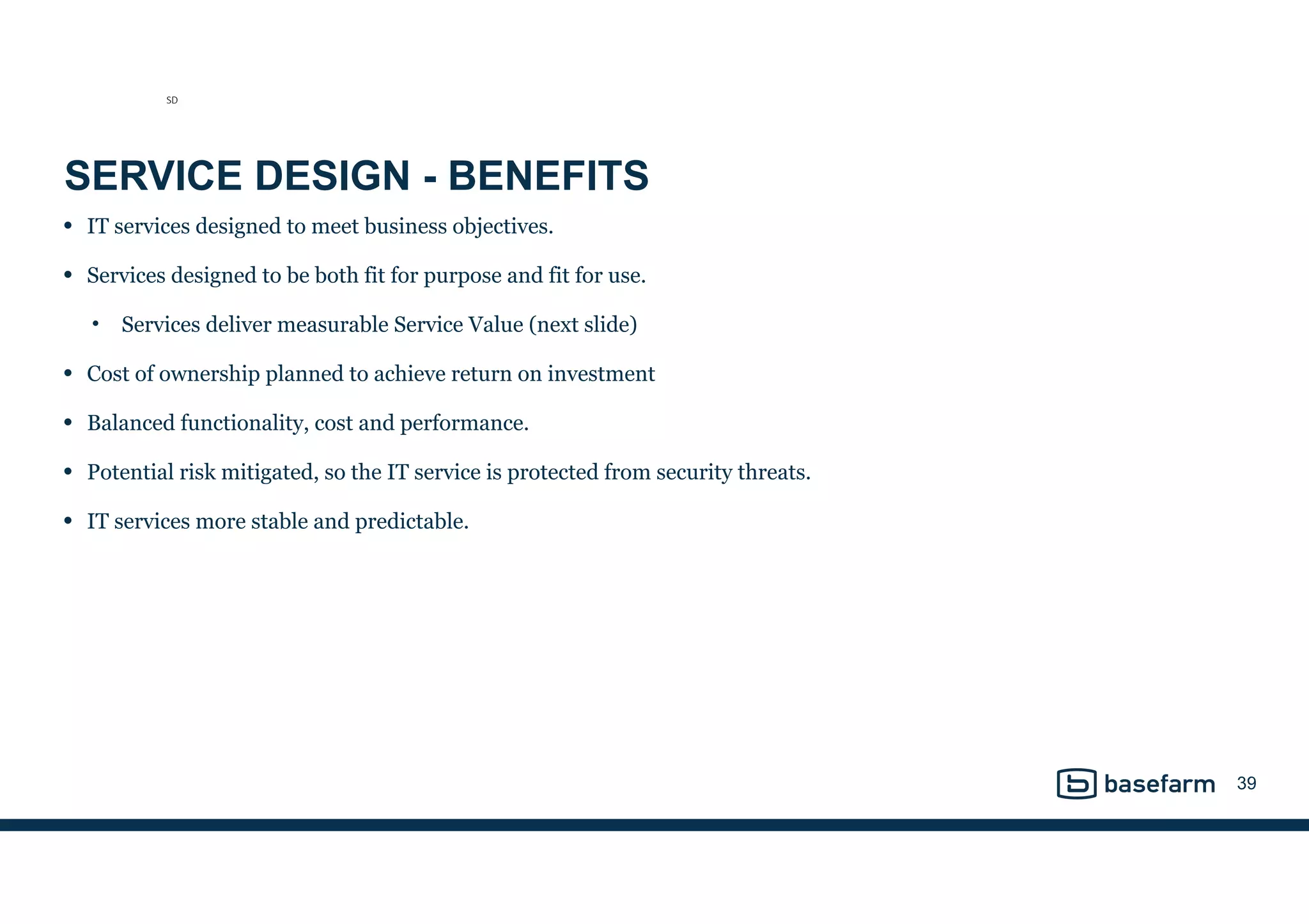 SERVICE DESIGN - BENEFITS
• IT services designed to meet business objectives.
• Services designed to be both fit for purpose and fit for use.
• Services deliver measurable Service Value (next slide)
• Cost of ownership planned to achieve return on investment
• Balanced functionality, cost and performance.
• Potential risk mitigated, so the IT service is protected from security threats.
• IT services more stable and predictable.
39
SD
 