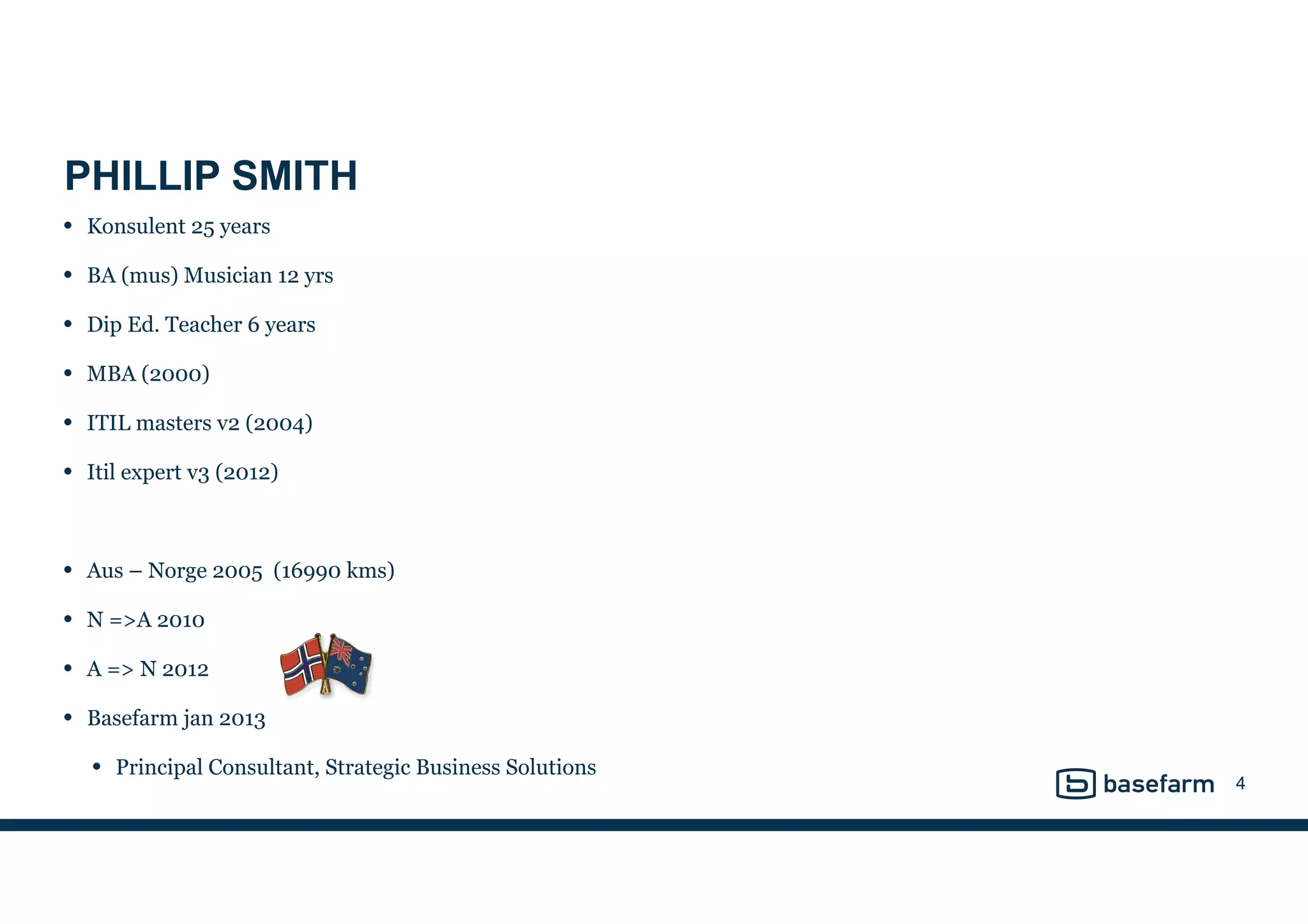 PHILLIP SMITH
• Konsulent 25 years
• BA (mus) Musician 12 yrs
• Dip Ed. Teacher 6 years
• MBA (2000)
• ITIL masters v2 (2004)
• Itil expert v3 (2012)
• Aus – Norge 2005 (16990 kms)
• N =>A 2010
• A => N 2012
• Basefarm jan 2013
• Principal Consultant, Strategic Business Solutions
4
 