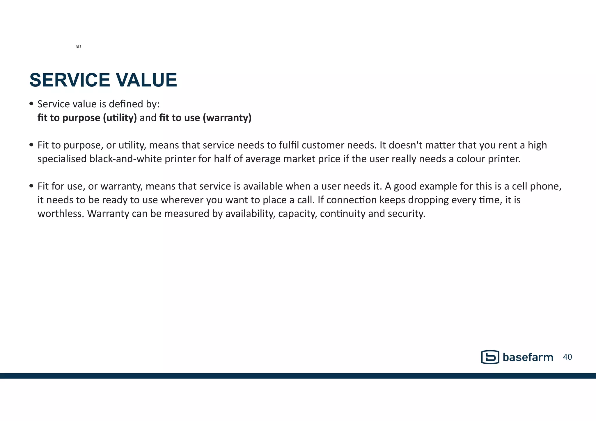 SERVICE VALUE
• Service	
  value	
  is	
  deﬁned	
  by:	
   
ﬁt	
  to	
  purpose	
  (u2lity)	
  and	
  ﬁt	
  to	
  use	
  (warranty) 
• Fit	
  to	
  purpose,	
  or	
  uGlity,	
  means	
  that	
  service	
  needs	
  to	
  fulﬁl	
  customer	
  needs.	
  It	
  doesn't	
  maMer	
  that	
  you	
  rent	
  a	
  high	
  
specialised	
  black-­‐and-­‐white	
  printer	
  for	
  half	
  of	
  average	
  market	
  price	
  if	
  the	
  user	
  really	
  needs	
  a	
  colour	
  printer.	
  
• Fit	
  for	
  use,	
  or	
  warranty,	
  means	
  that	
  service	
  is	
  available	
  when	
  a	
  user	
  needs	
  it.	
  A	
  good	
  example	
  for	
  this	
  is	
  a	
  cell	
  phone,	
  
it	
  needs	
  to	
  be	
  ready	
  to	
  use	
  wherever	
  you	
  want	
  to	
  place	
  a	
  call.	
  If	
  connecGon	
  keeps	
  dropping	
  every	
  Gme,	
  it	
  is	
  
worthless.	
  Warranty	
  can	
  be	
  measured	
  by	
  availability,	
  capacity,	
  conGnuity	
  and	
  security.
40
SD
 