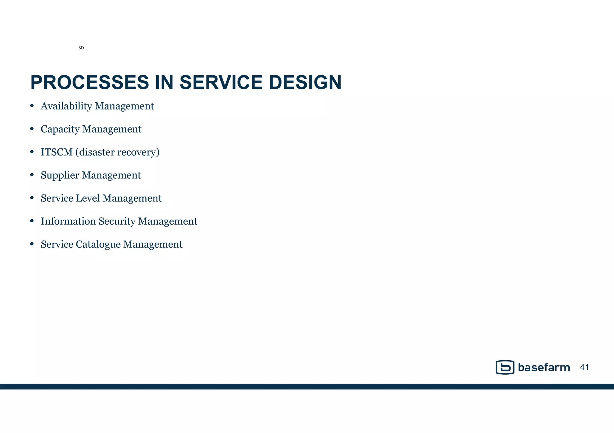 PROCESSES IN SERVICE DESIGN
• Availability Management
• Capacity Management
• ITSCM (disaster recovery)
• Supplier Management
• Service Level Management
• Information Security Management
• Service Catalogue Management
41
SD
 