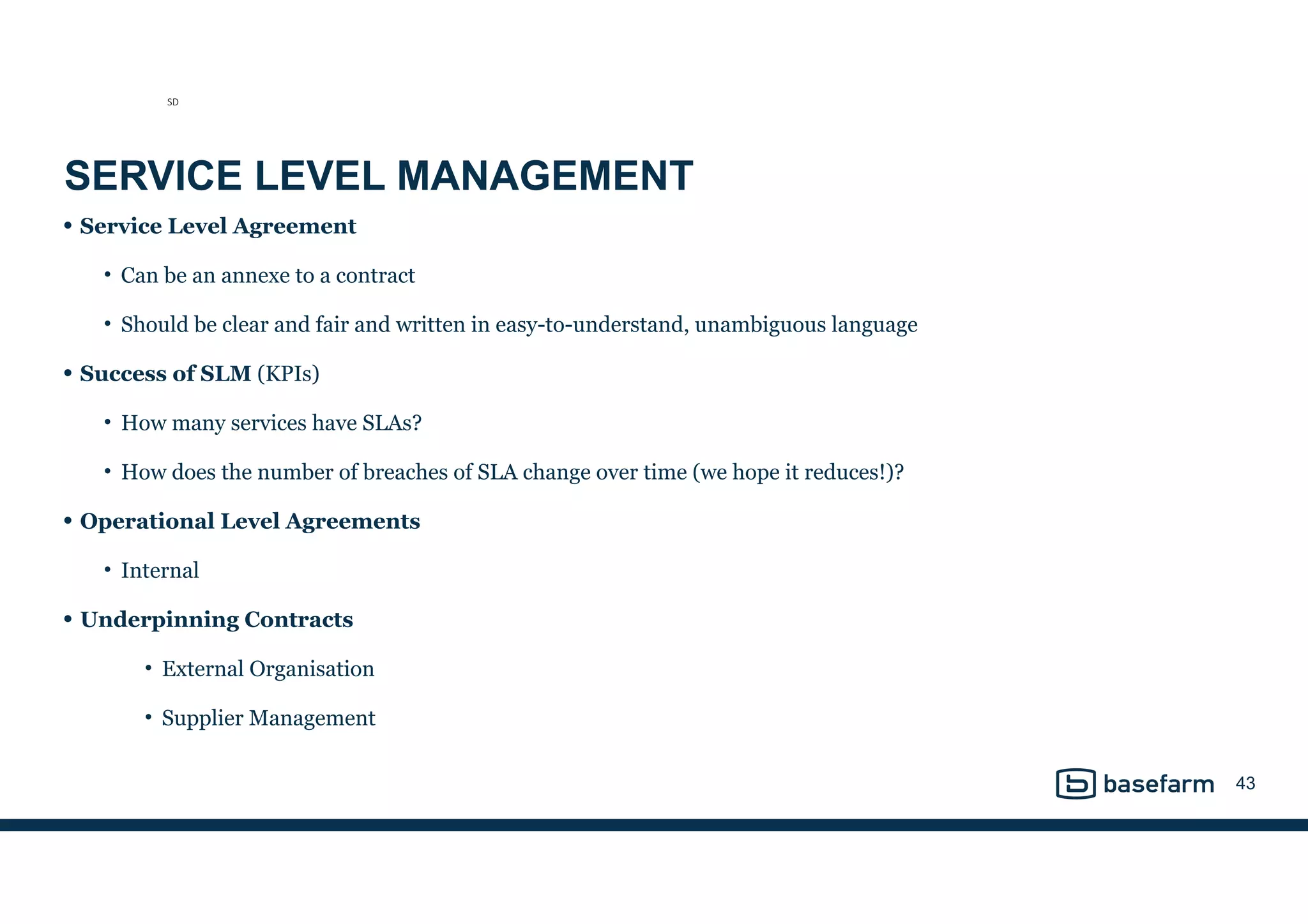 SERVICE LEVEL MANAGEMENT
• Service Level Agreement
• Can be an annexe to a contract
• Should be clear and fair and written in easy-to-understand, unambiguous language
• Success of SLM (KPIs)
• How many services have SLAs?
• How does the number of breaches of SLA change over time (we hope it reduces!)?
• Operational Level Agreements
• Internal
• Underpinning Contracts
• External Organisation
• Supplier Management
43
SD
 