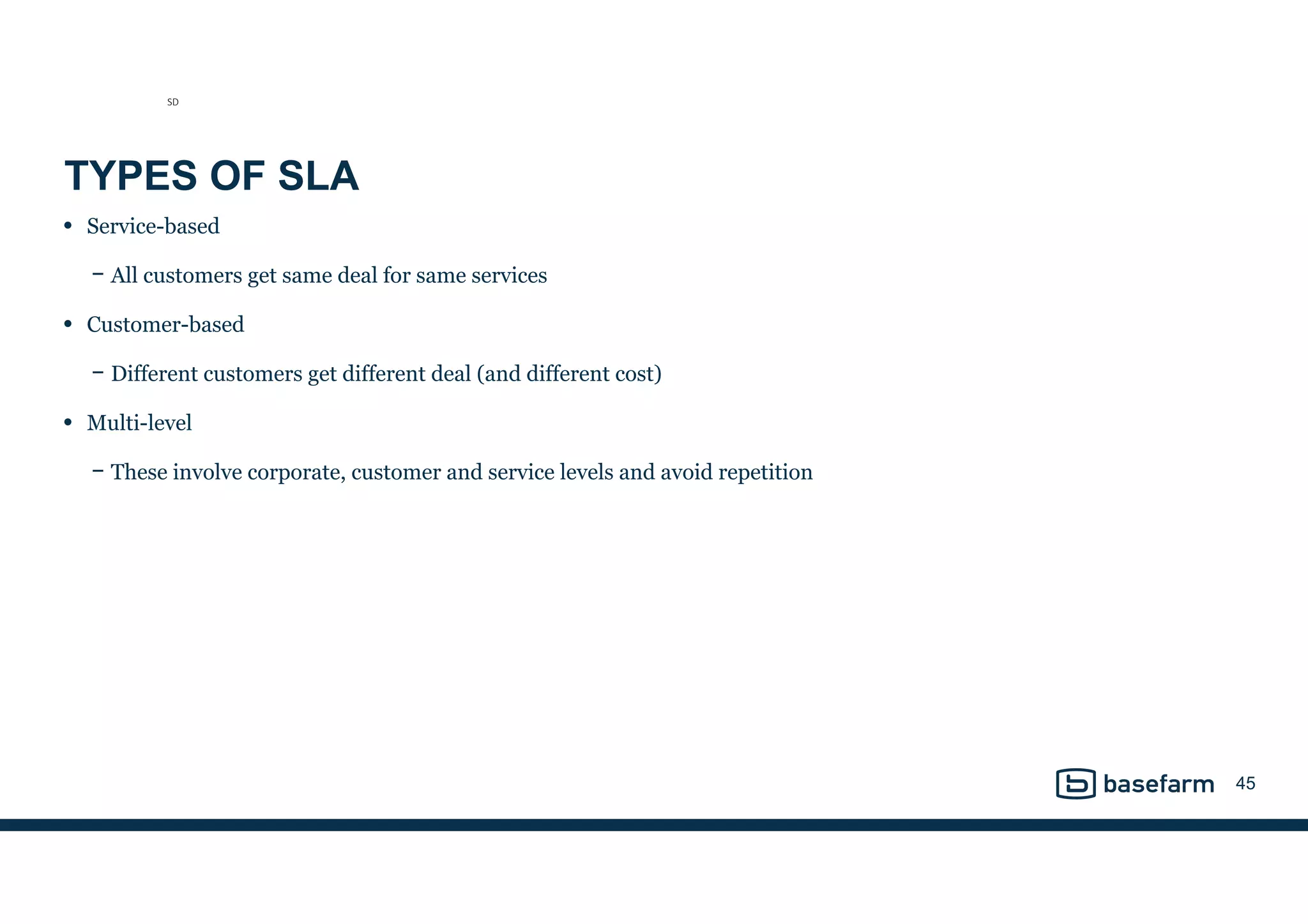 TYPES OF SLA
• Service-based
− All customers get same deal for same services
• Customer-based
− Different customers get different deal (and different cost)
• Multi-level
− These involve corporate, customer and service levels and avoid repetition
45
SD
 