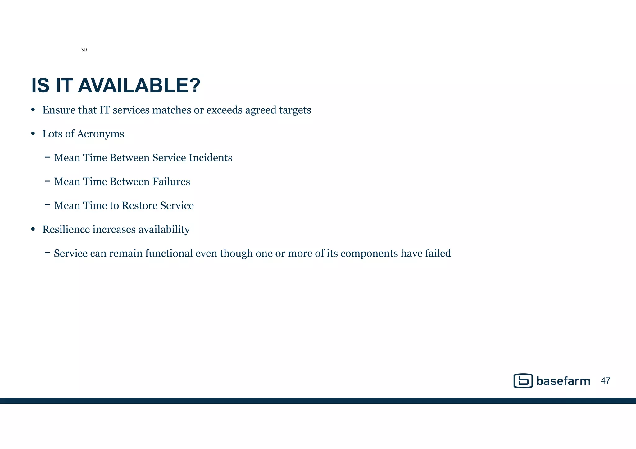 IS IT AVAILABLE?
• Ensure that IT services matches or exceeds agreed targets
• Lots of Acronyms
− Mean Time Between Service Incidents
− Mean Time Between Failures
− Mean Time to Restore Service
• Resilience increases availability
− Service can remain functional even though one or more of its components have failed
47
SD
 