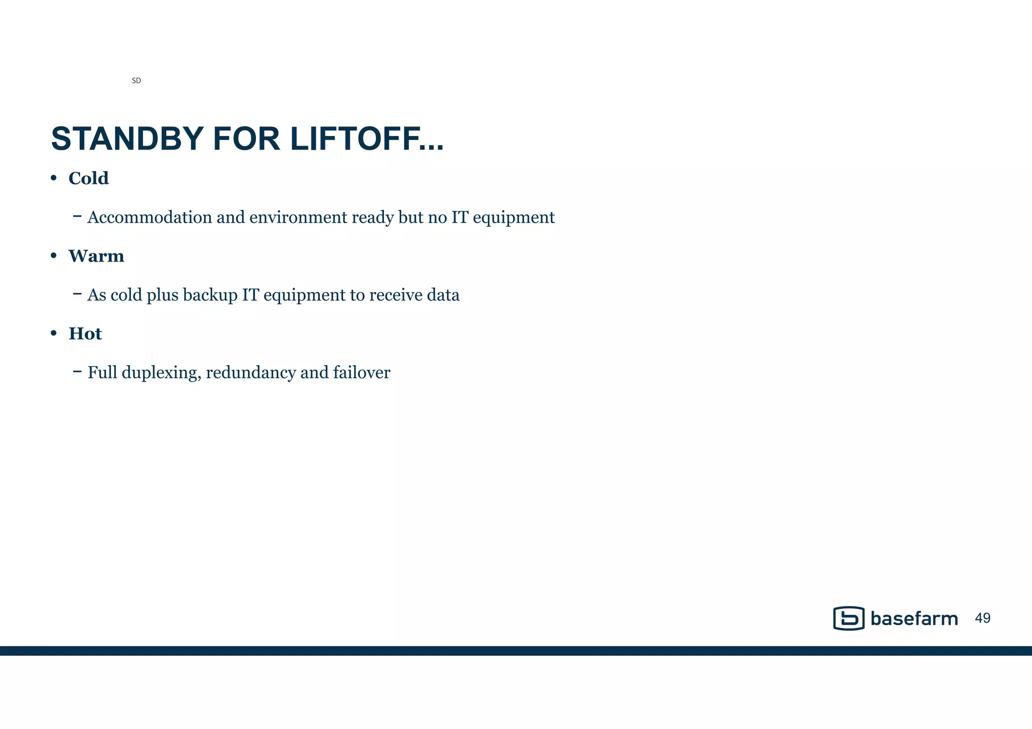 STANDBY FOR LIFTOFF...
• Cold
− Accommodation and environment ready but no IT equipment
• Warm
− As cold plus backup IT equipment to receive data
• Hot
− Full duplexing, redundancy and failover
49
SD
 