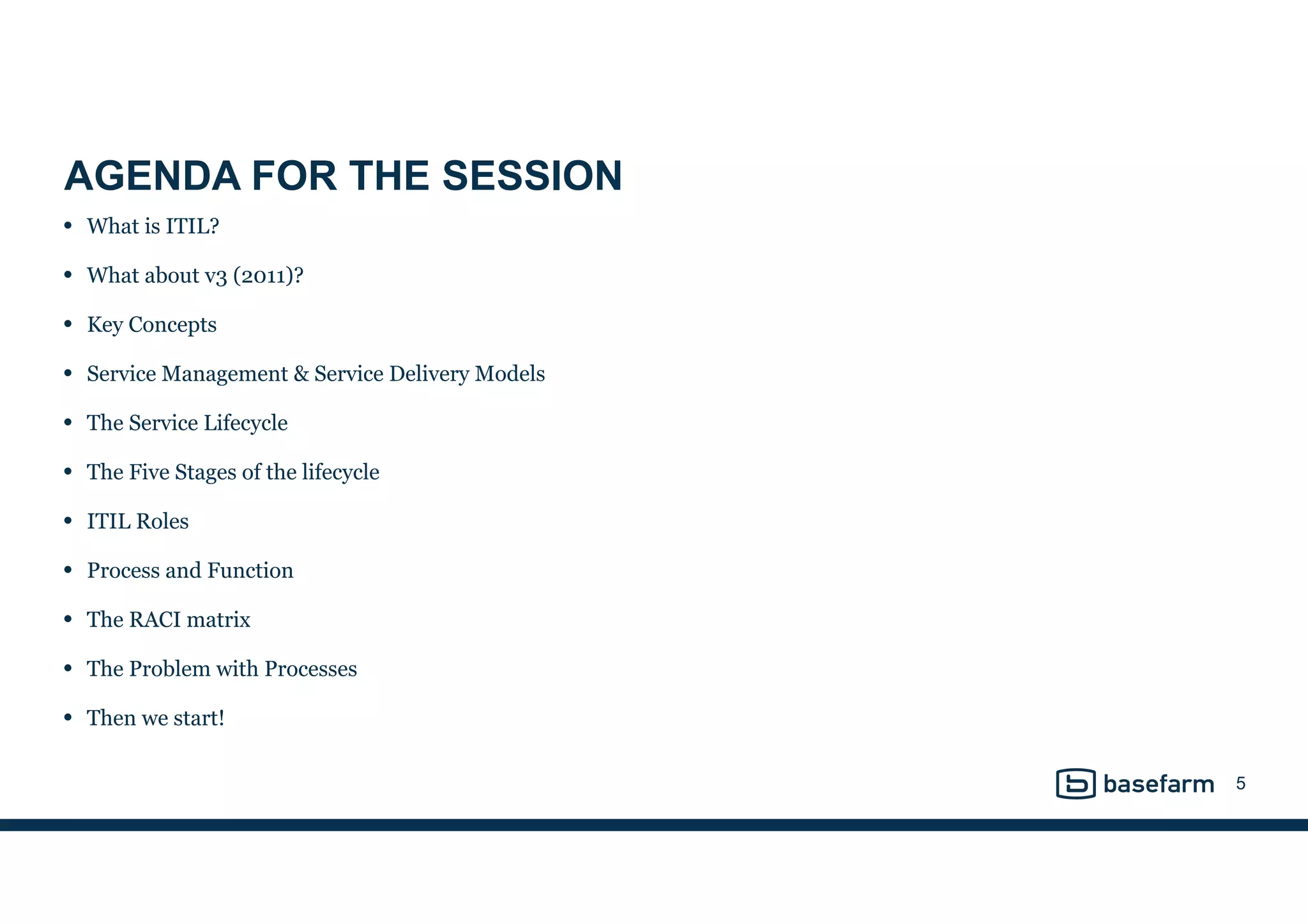 
AGENDA FOR THE SESSION
• What is ITIL?
• What about v3 (2011)?
• Key Concepts
• Service Management & Service Delivery Models
• The Service Lifecycle
• The Five Stages of the lifecycle
• ITIL Roles
• Process and Function
• The RACI matrix
• The Problem with Processes
• Then we start!
5
 