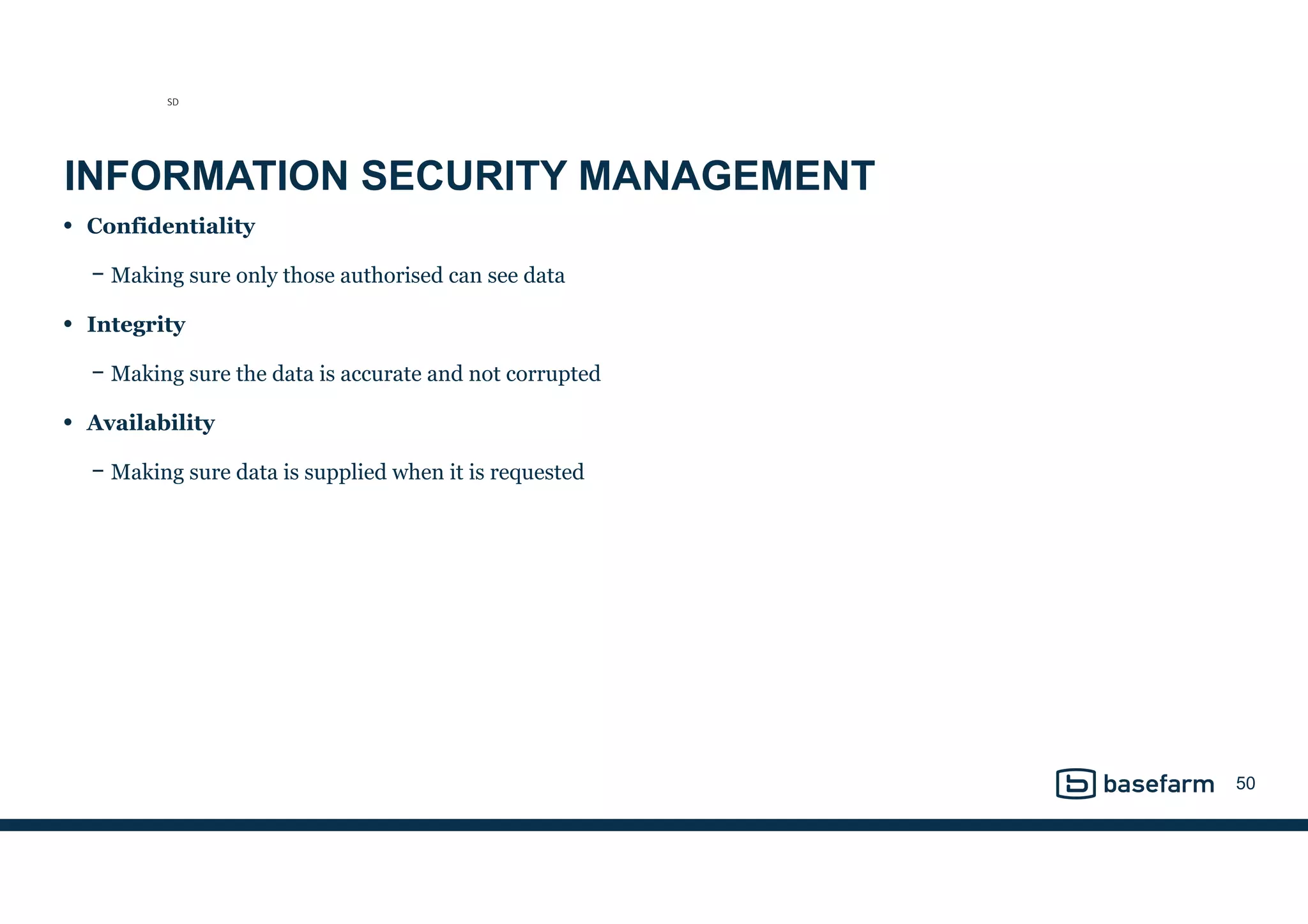 INFORMATION SECURITY MANAGEMENT
• Confidentiality
− Making sure only those authorised can see data
• Integrity
− Making sure the data is accurate and not corrupted
• Availability
− Making sure data is supplied when it is requested
50
SD
 