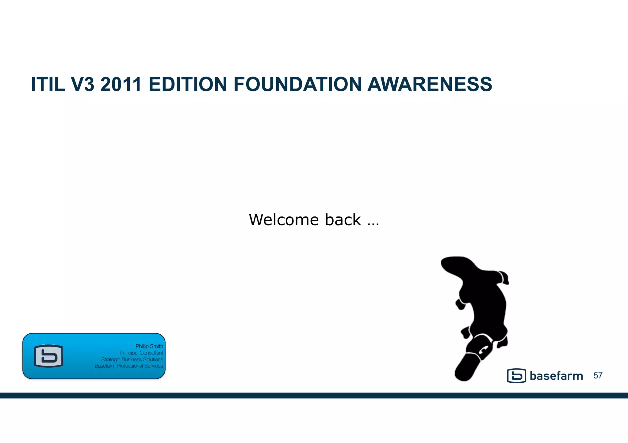 ITIL V3 2011 EDITION FOUNDATION AWARENESS
57
Phillip Smith  
Principal Consultant 
Strategic Business Solutions 
Basefarm Professional Services
Welcome back …
 