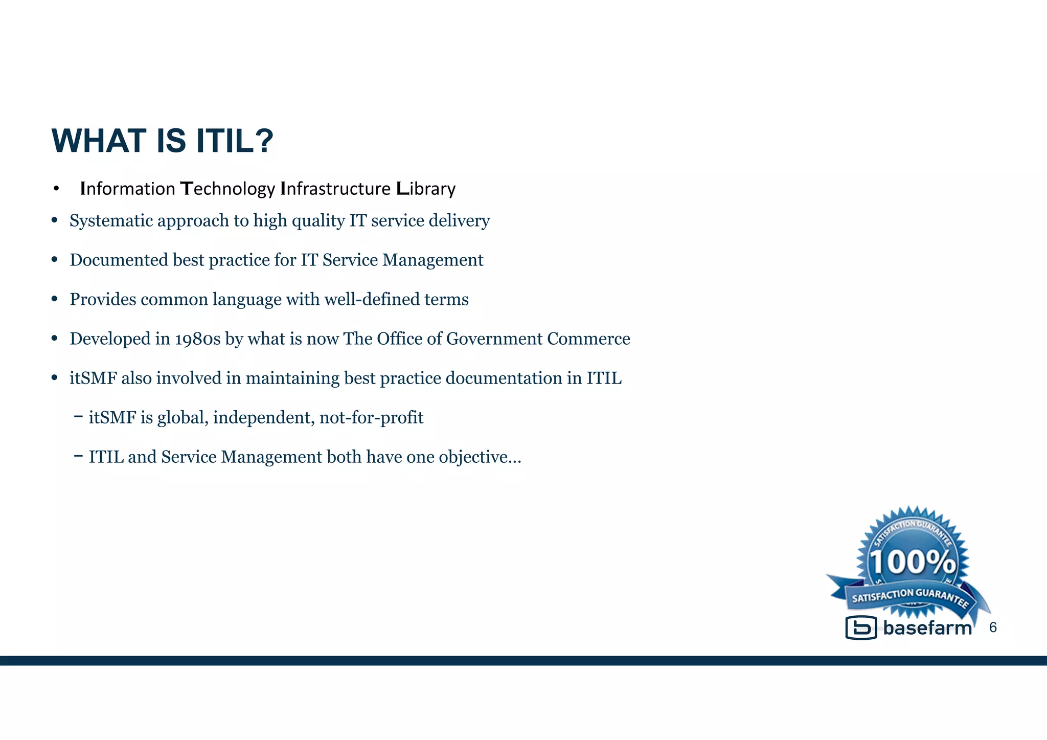 WHAT IS ITIL?
• Systematic approach to high quality IT service delivery
• Documented best practice for IT Service Management
• Provides common language with well-defined terms
• Developed in 1980s by what is now The Office of Government Commerce
• itSMF also involved in maintaining best practice documentation in ITIL
− itSMF is global, independent, not-for-profit
− ITIL and Service Management both have one objective…
6
• Information	
  Technology	
  Infrastructure	
  Library
 