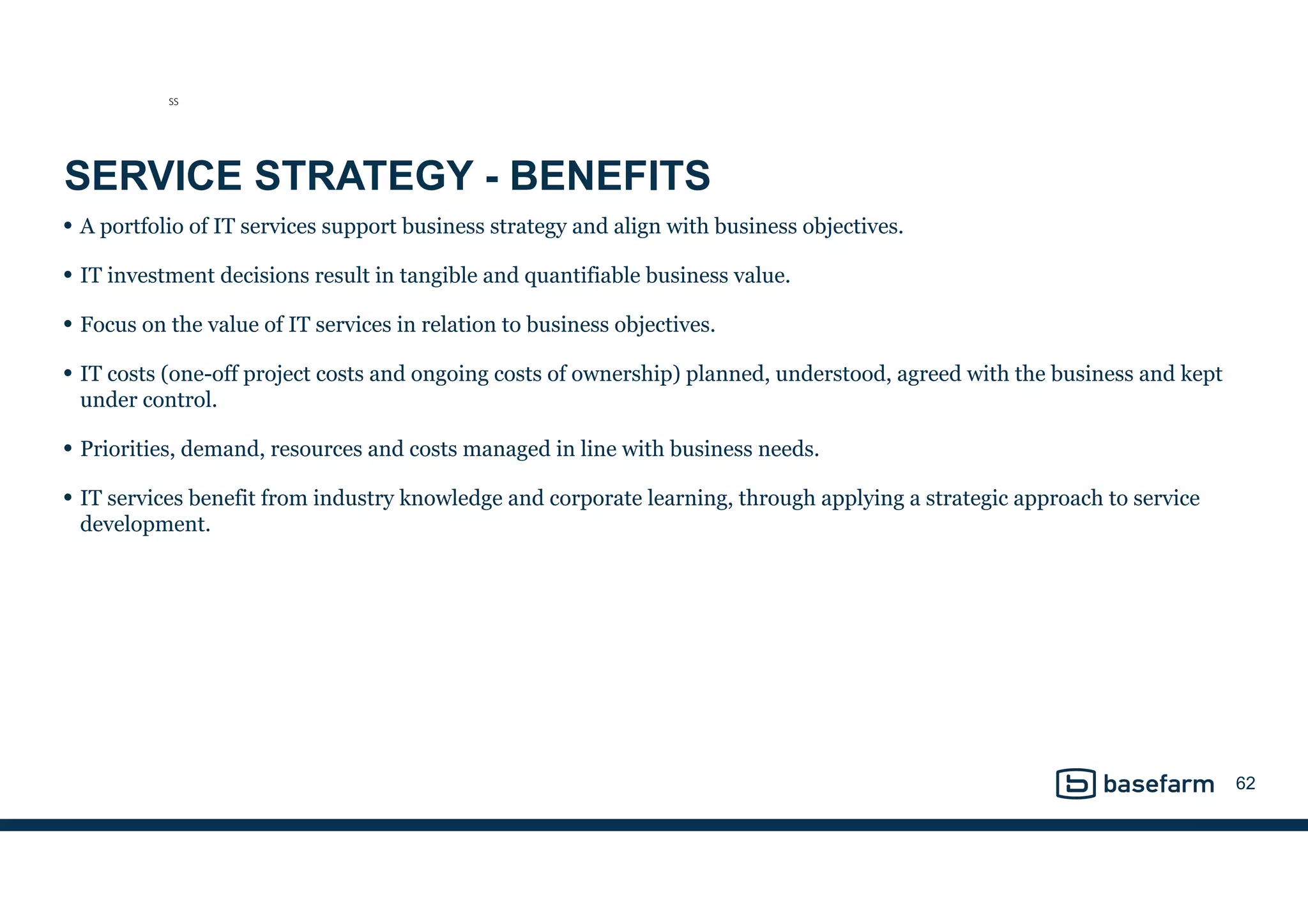 SERVICE STRATEGY - BENEFITS
• A portfolio of IT services support business strategy and align with business objectives.
• IT investment decisions result in tangible and quantifiable business value.
• Focus on the value of IT services in relation to business objectives.
• IT costs (one-off project costs and ongoing costs of ownership) planned, understood, agreed with the business and kept
under control.
• Priorities, demand, resources and costs managed in line with business needs.
• IT services benefit from industry knowledge and corporate learning, through applying a strategic approach to service
development.
62
SS
 