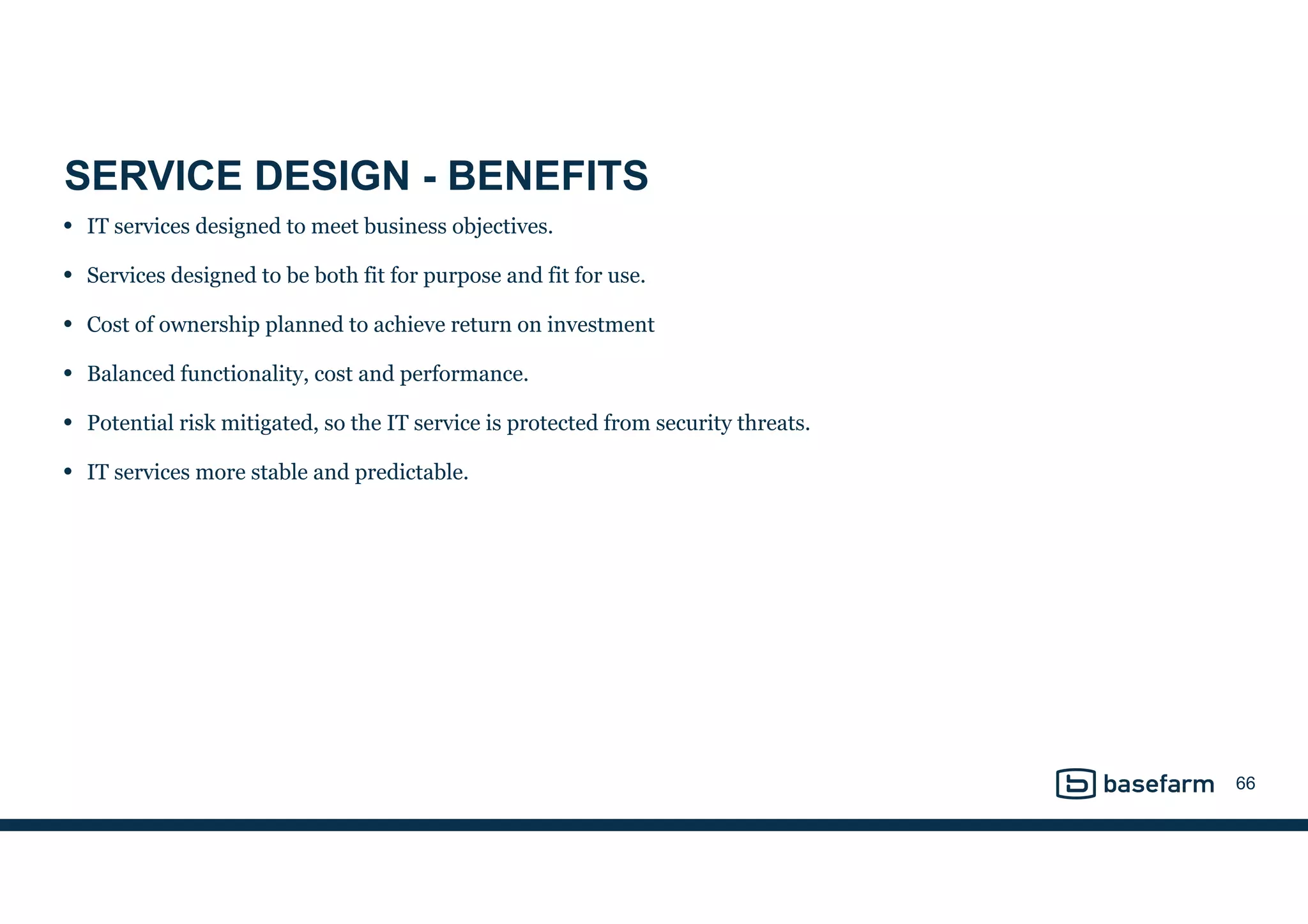 SERVICE DESIGN - BENEFITS
• IT services designed to meet business objectives.
• Services designed to be both fit for purpose and fit for use.
• Cost of ownership planned to achieve return on investment
• Balanced functionality, cost and performance.
• Potential risk mitigated, so the IT service is protected from security threats.
• IT services more stable and predictable.
66
 