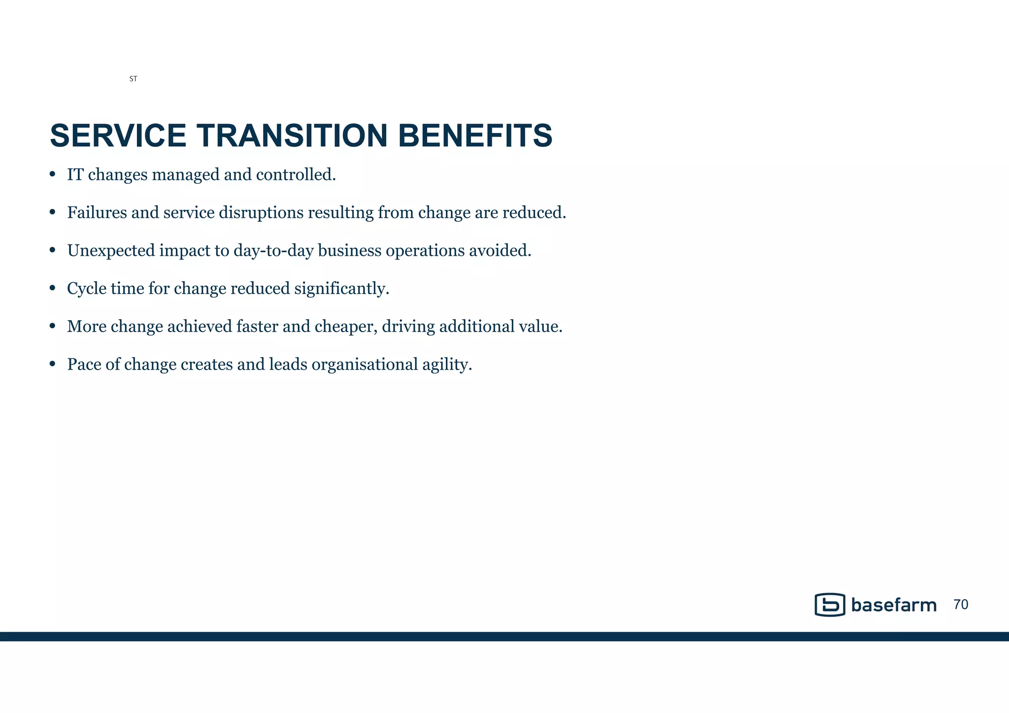 SERVICE TRANSITION BENEFITS
• IT changes managed and controlled.
• Failures and service disruptions resulting from change are reduced.
• Unexpected impact to day-to-day business operations avoided.
• Cycle time for change reduced significantly.
• More change achieved faster and cheaper, driving additional value.
• Pace of change creates and leads organisational agility.
70
ST
 