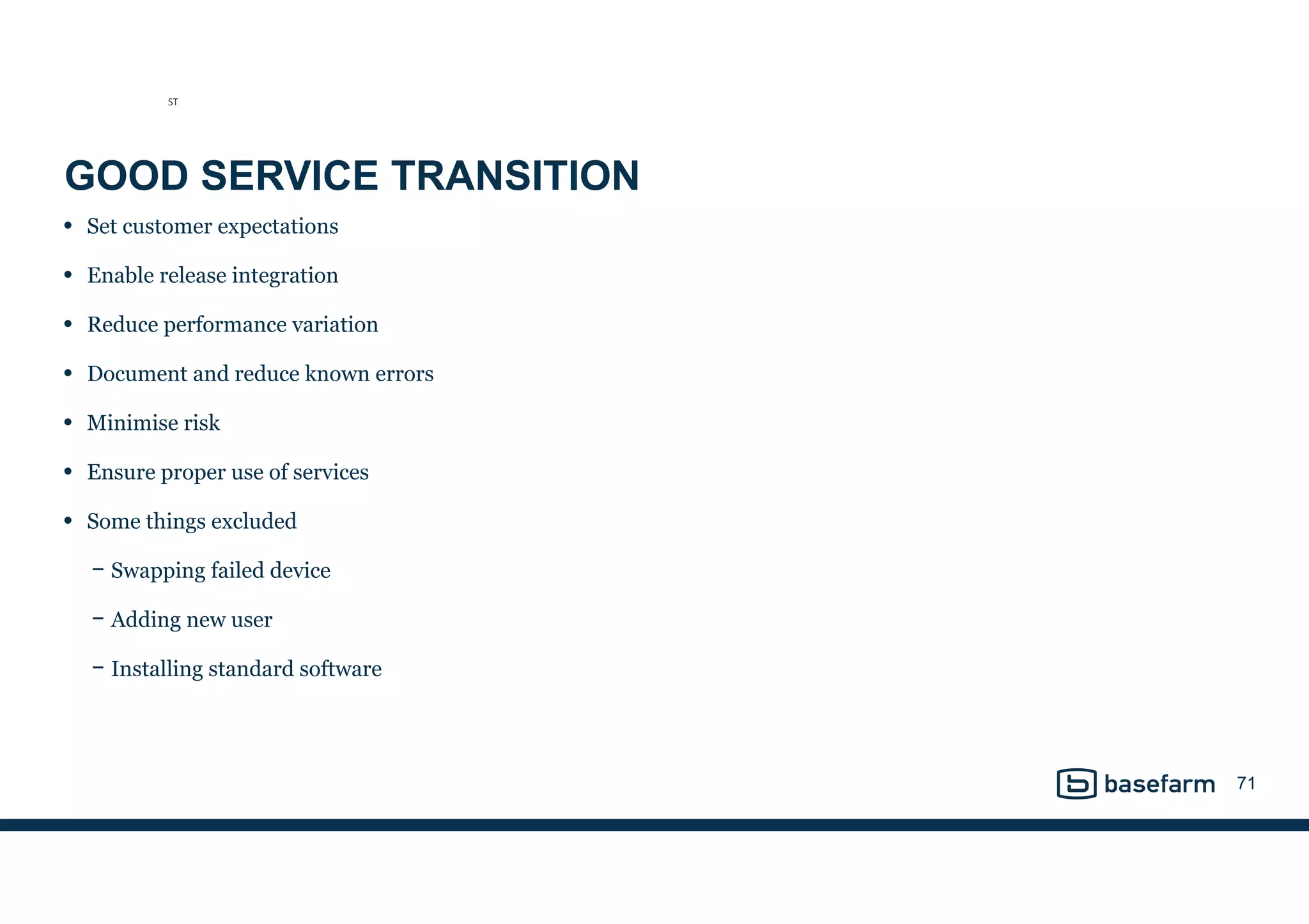 GOOD SERVICE TRANSITION
• Set customer expectations
• Enable release integration
• Reduce performance variation
• Document and reduce known errors
• Minimise risk
• Ensure proper use of services
• Some things excluded
− Swapping failed device
− Adding new user
− Installing standard software
71
ST
 