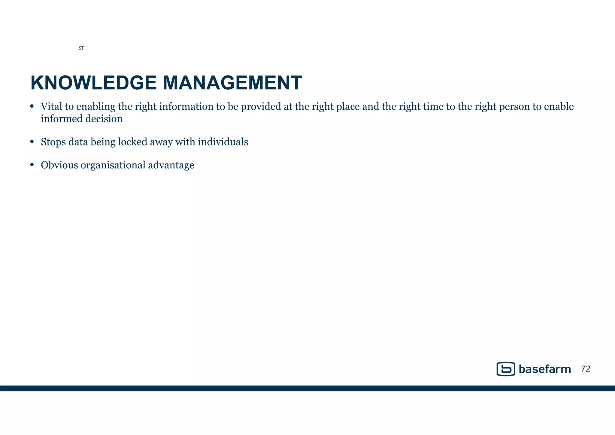 KNOWLEDGE MANAGEMENT
• Vital to enabling the right information to be provided at the right place and the right time to the right person to enable
informed decision
• Stops data being locked away with individuals
• Obvious organisational advantage
72
ST
 
